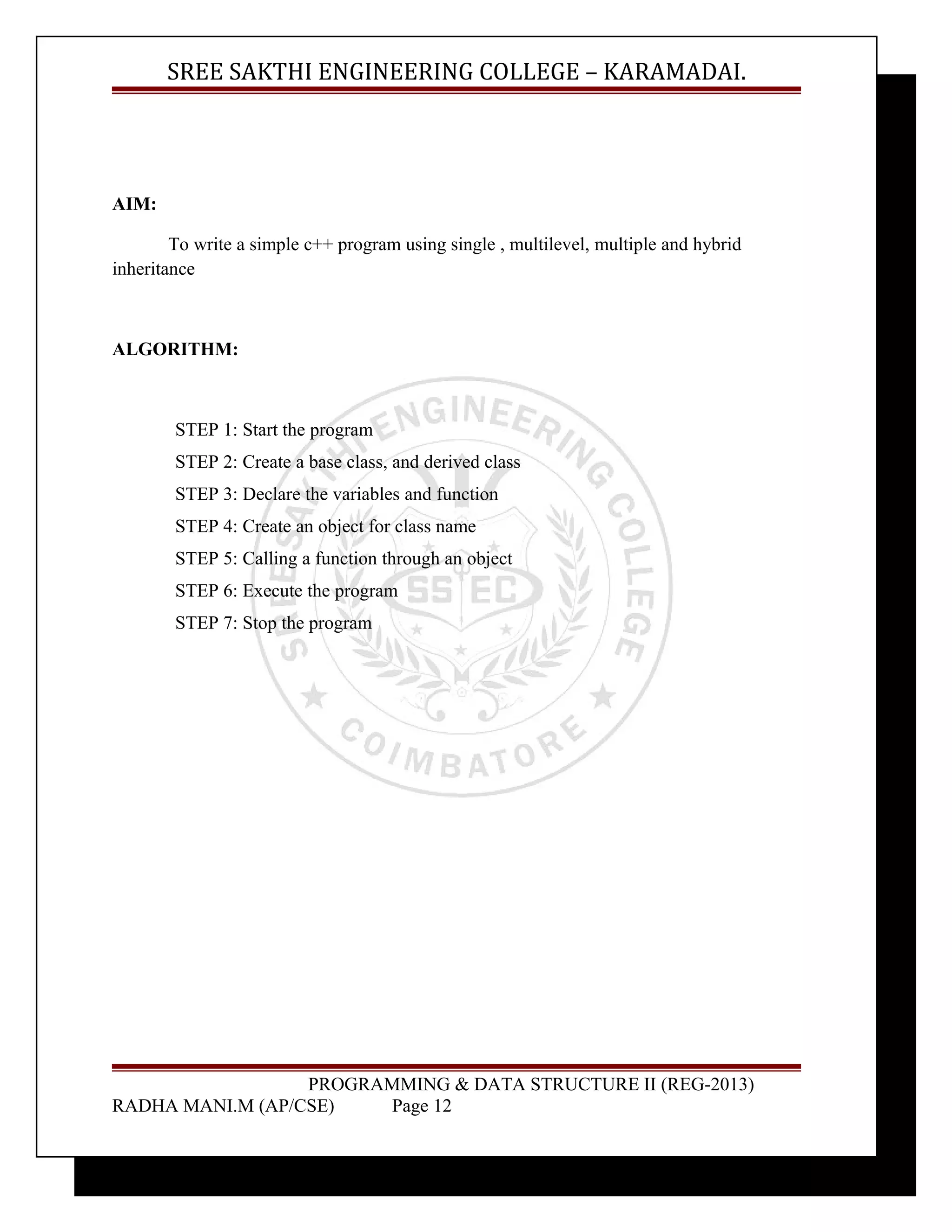 SREE SAKTHI ENGINEERING COLLEGE – KARAMADAI. 
AIM: 
To write a simple c++ program using single , multilevel, multiple and hybrid 
inheritance 
ALGORITHM: 
STEP 1: Start the program 
STEP 2: Create a base class, and derived class 
STEP 3: Declare the variables and function 
STEP 4: Create an object for class name 
STEP 5: Calling a function through an object 
STEP 6: Execute the program 
STEP 7: Stop the program 
PROGRAMMING & DATA STRUCTURE II (REG-2013) 
RADHA MANI.M (AP/CSE) Page 12 
 