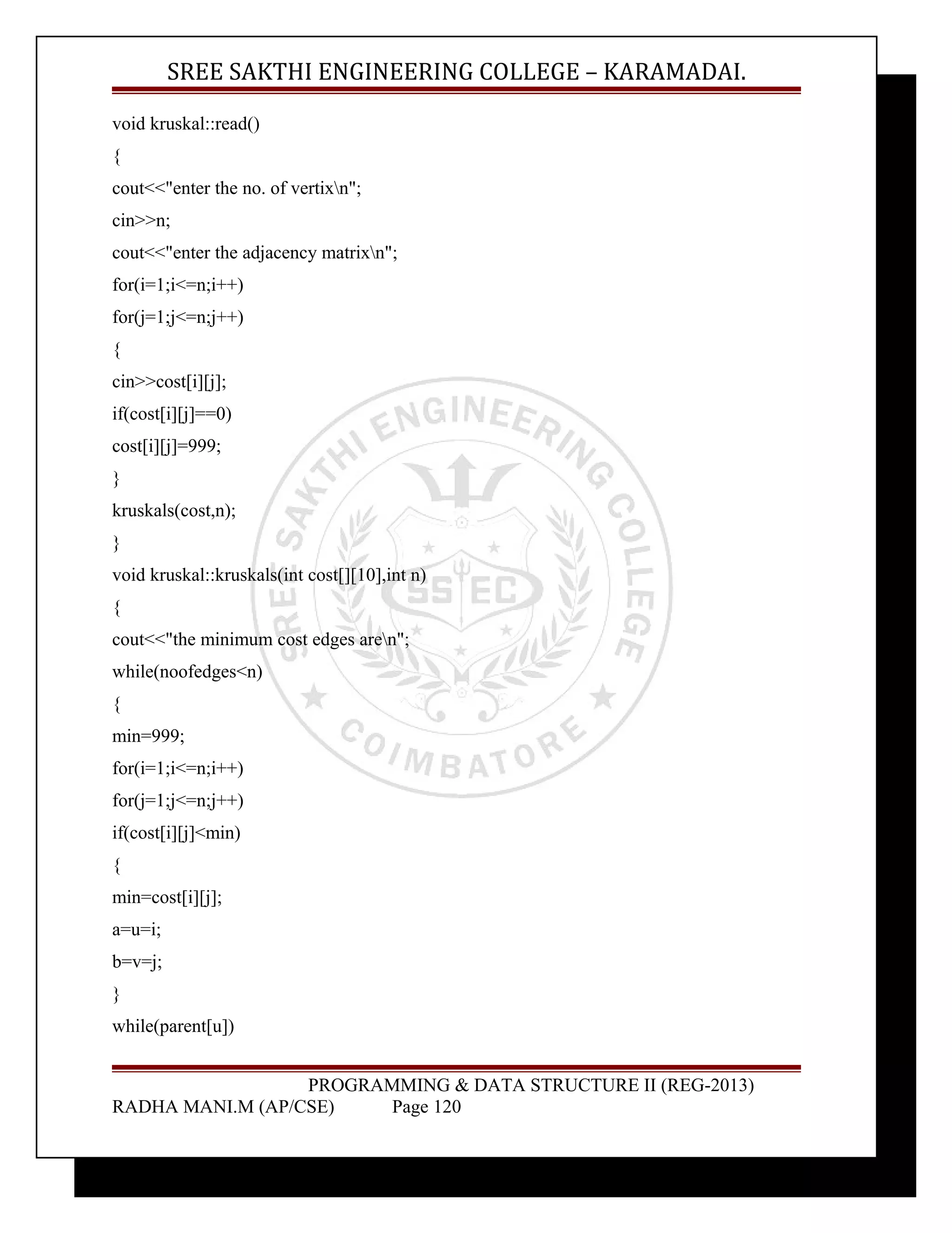 SREE SAKTHI ENGINEERING COLLEGE – KARAMADAI. 
void kruskal::read() 
{ 
cout<<"enter the no. of vertixn"; 
cin>>n; 
cout<<"enter the adjacency matrixn"; 
for(i=1;i<=n;i++) 
for(j=1;j<=n;j++) 
{ 
cin>>cost[i][j]; 
if(cost[i][j]==0) 
cost[i][j]=999; 
} 
kruskals(cost,n); 
} 
void kruskal::kruskals(int cost[][10],int n) 
{ 
cout<<"the minimum cost edges aren"; 
while(noofedges<n) 
{ 
min=999; 
for(i=1;i<=n;i++) 
for(j=1;j<=n;j++) 
if(cost[i][j]<min) 
{ 
min=cost[i][j]; 
a=u=i; 
b=v=j; 
} 
while(parent[u]) 
PROGRAMMING & DATA STRUCTURE II (REG-2013) 
RADHA MANI.M (AP/CSE) Page 120 
 