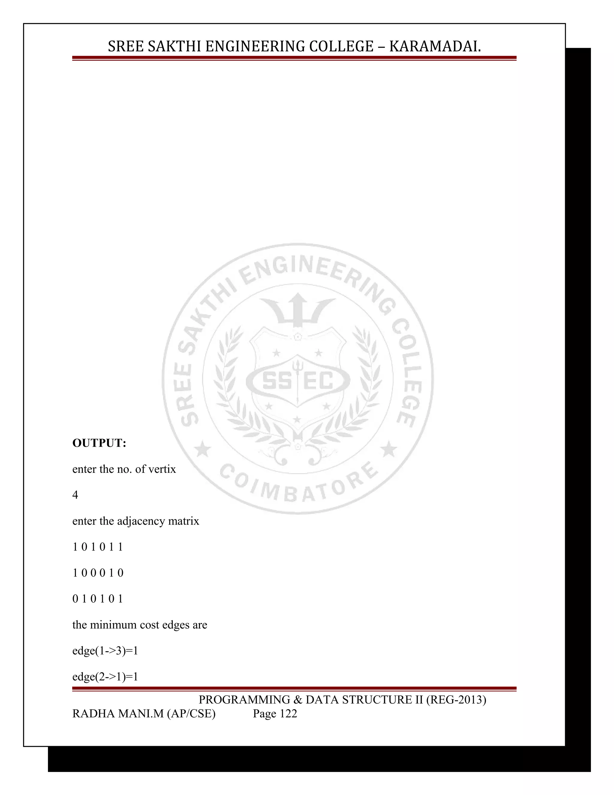 SREE SAKTHI ENGINEERING COLLEGE – KARAMADAI. 
OUTPUT: 
enter the no. of vertix 
4 
enter the adjacency matrix 
1 0 1 0 1 1 
1 0 0 0 1 0 
0 1 0 1 0 1 
the minimum cost edges are 
edge(1->3)=1 
edge(2->1)=1 
PROGRAMMING & DATA STRUCTURE II (REG-2013) 
RADHA MANI.M (AP/CSE) Page 122 
 