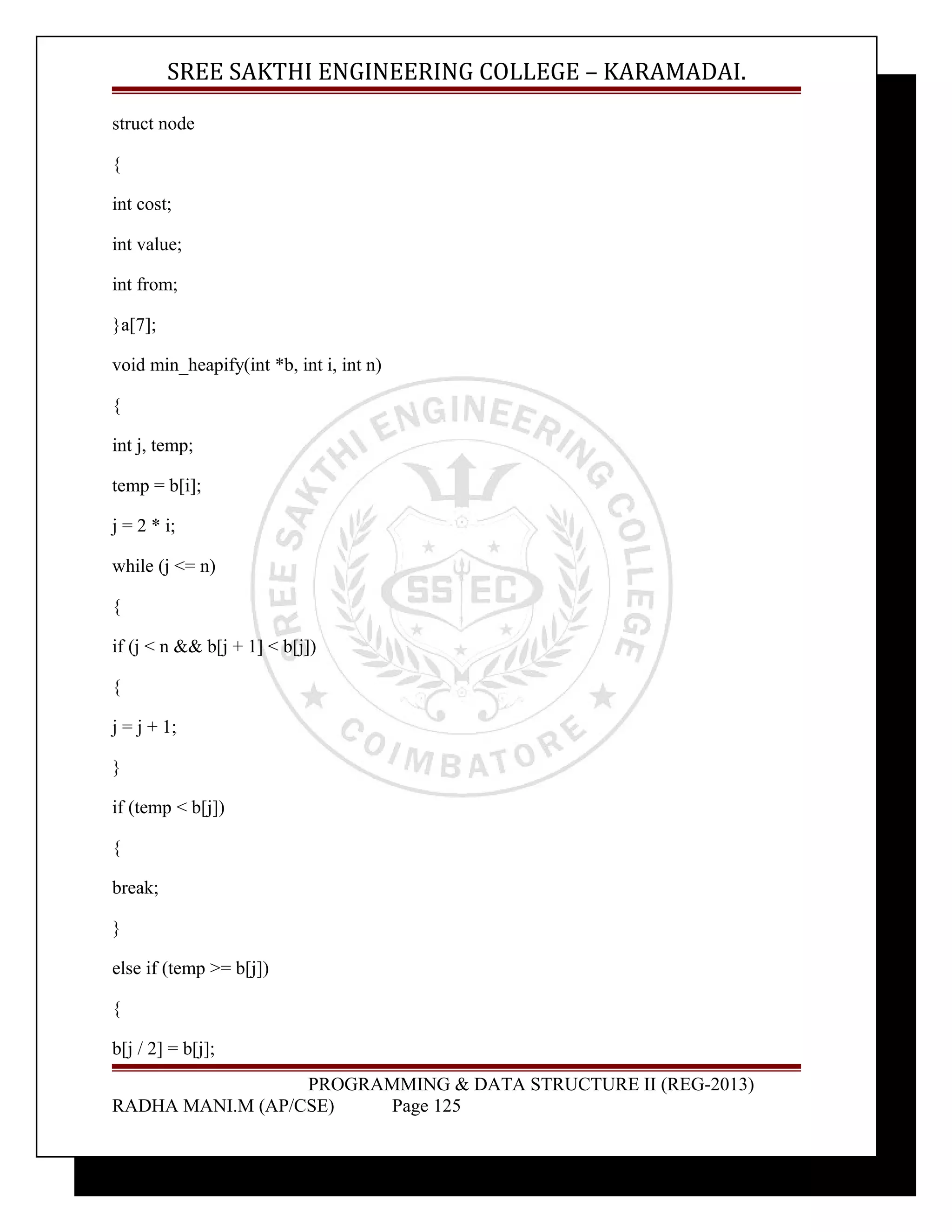 SREE SAKTHI ENGINEERING COLLEGE – KARAMADAI. 
struct node 
{ 
int cost; 
int value; 
int from; 
}a[7]; 
void min_heapify(int *b, int i, int n) 
{ 
int j, temp; 
temp = b[i]; 
j = 2 * i; 
while (j <= n) 
{ 
if (j < n && b[j + 1] < b[j]) 
{ 
j = j + 1; 
} 
if (temp < b[j]) 
{ 
break; 
} 
else if (temp >= b[j]) 
{ 
b[j / 2] = b[j]; 
PROGRAMMING & DATA STRUCTURE II (REG-2013) 
RADHA MANI.M (AP/CSE) Page 125 
 