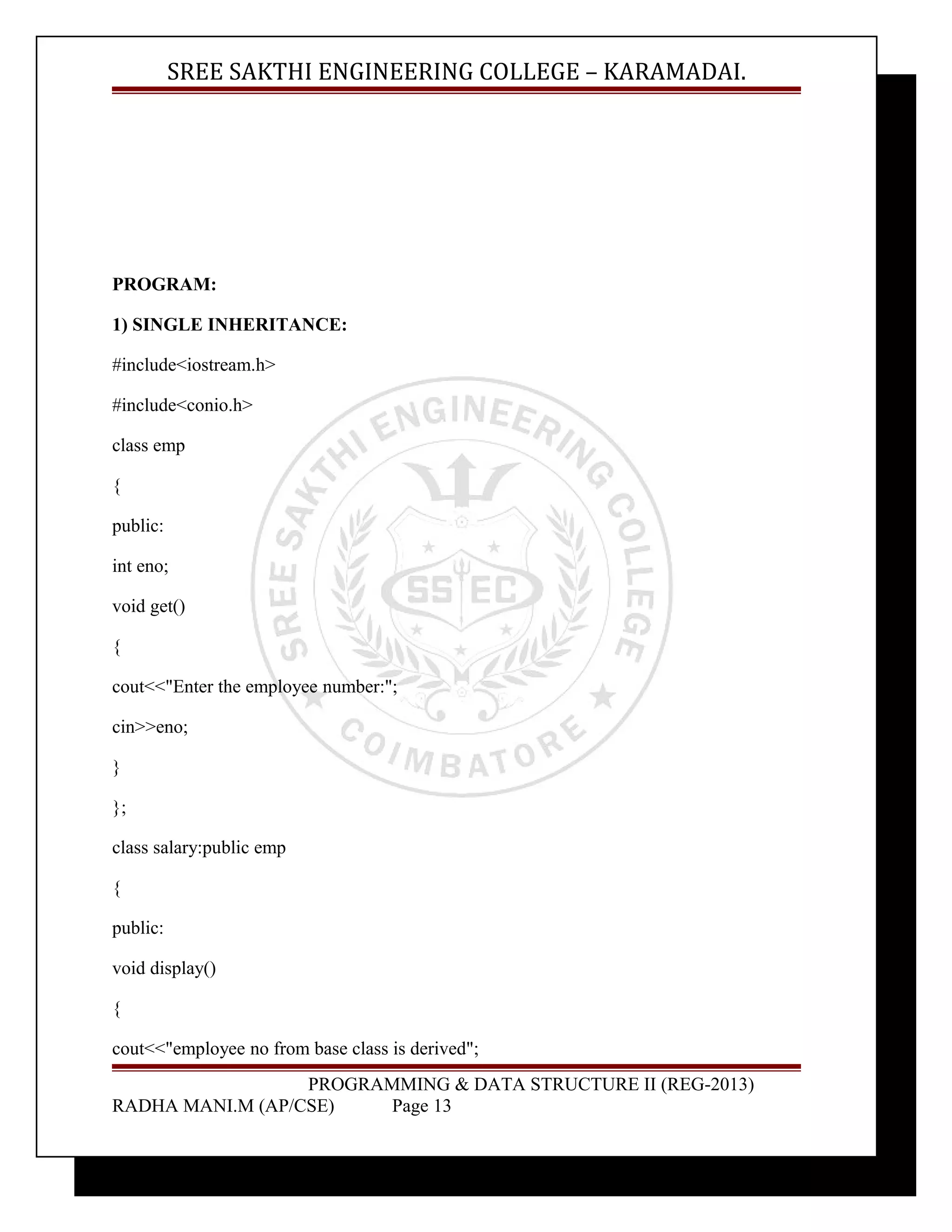 SREE SAKTHI ENGINEERING COLLEGE – KARAMADAI. 
PROGRAM: 
1) SINGLE INHERITANCE: 
#include<iostream.h> 
#include<conio.h> 
class emp 
{ 
public: 
int eno; 
void get() 
{ 
cout<<"Enter the employee number:"; 
cin>>eno; 
} 
}; 
class salary:public emp 
{ 
public: 
void display() 
{ 
cout<<"employee no from base class is derived"; 
PROGRAMMING & DATA STRUCTURE II (REG-2013) 
RADHA MANI.M (AP/CSE) Page 13 
 
