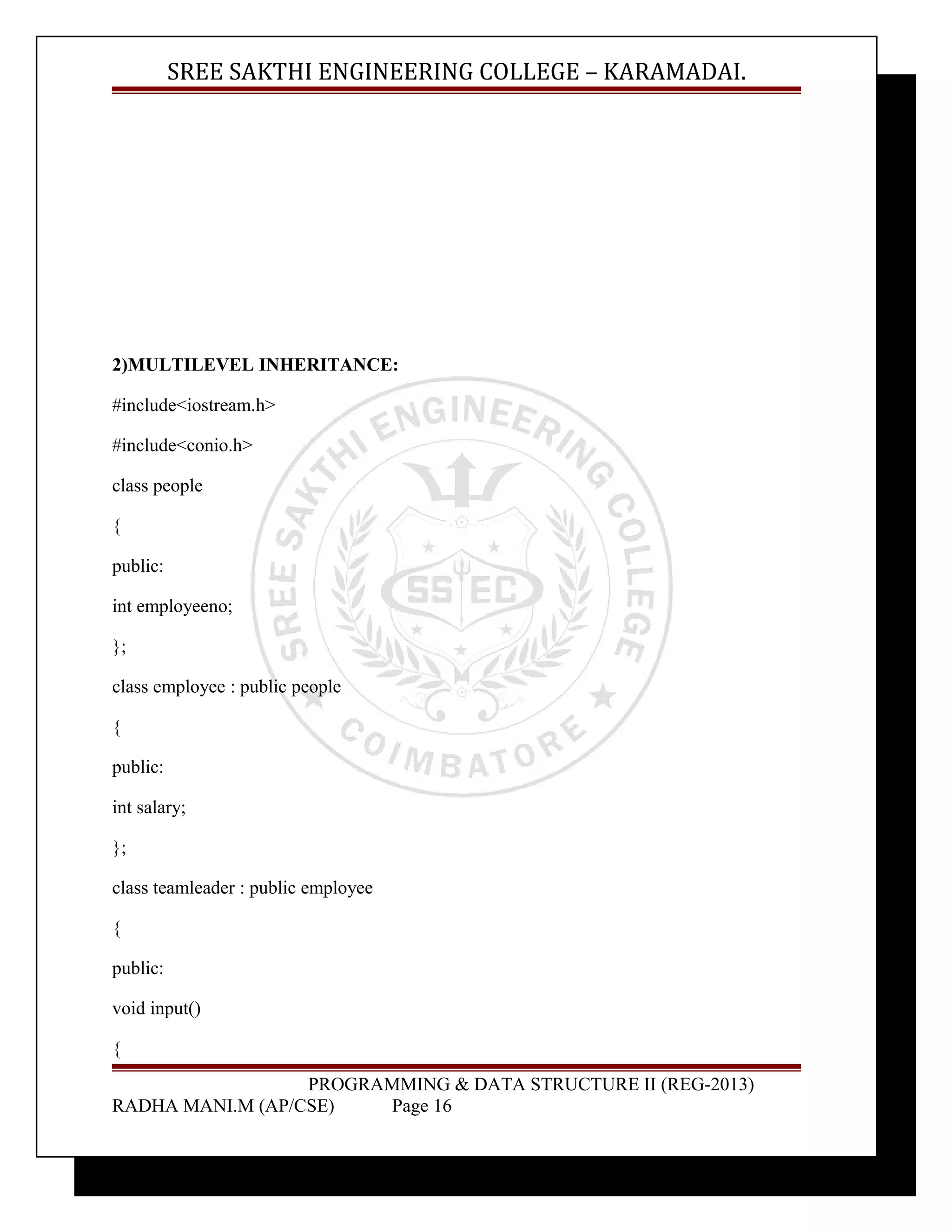 SREE SAKTHI ENGINEERING COLLEGE – KARAMADAI. 
2)MULTILEVEL INHERITANCE: 
#include<iostream.h> 
#include<conio.h> 
class people 
{ 
public: 
int employeeno; 
}; 
class employee : public people 
{ 
public: 
int salary; 
}; 
class teamleader : public employee 
{ 
public: 
void input() 
{ 
PROGRAMMING & DATA STRUCTURE II (REG-2013) 
RADHA MANI.M (AP/CSE) Page 16 
 
