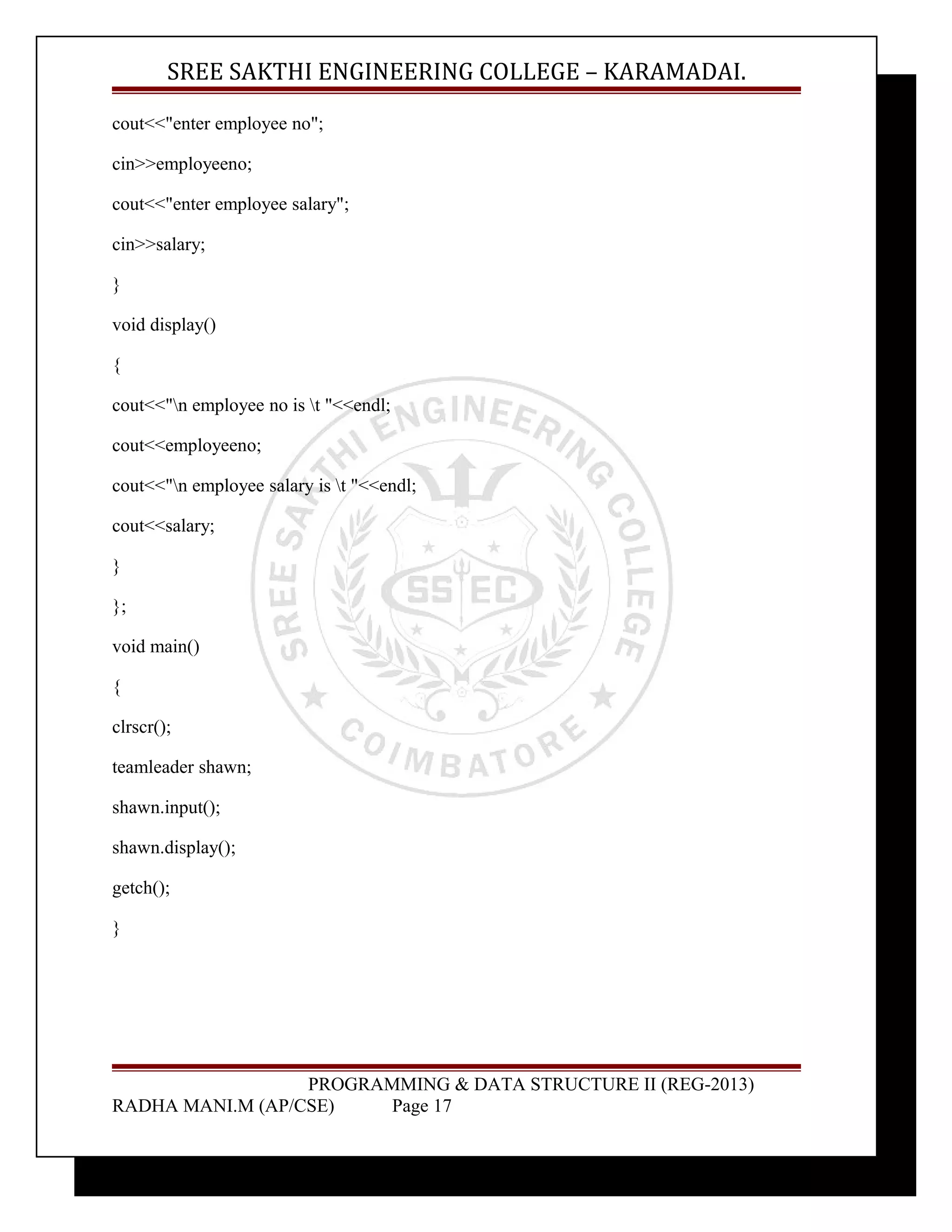 SREE SAKTHI ENGINEERING COLLEGE – KARAMADAI. 
cout<<"enter employee no"; 
cin>>employeeno; 
cout<<"enter employee salary"; 
cin>>salary; 
} 
void display() 
{ 
cout<<"n employee no is t "<<endl; 
cout<<employeeno; 
cout<<"n employee salary is t "<<endl; 
cout<<salary; 
} 
}; 
void main() 
{ 
clrscr(); 
teamleader shawn; 
shawn.input(); 
shawn.display(); 
getch(); 
} 
PROGRAMMING & DATA STRUCTURE II (REG-2013) 
RADHA MANI.M (AP/CSE) Page 17 
 