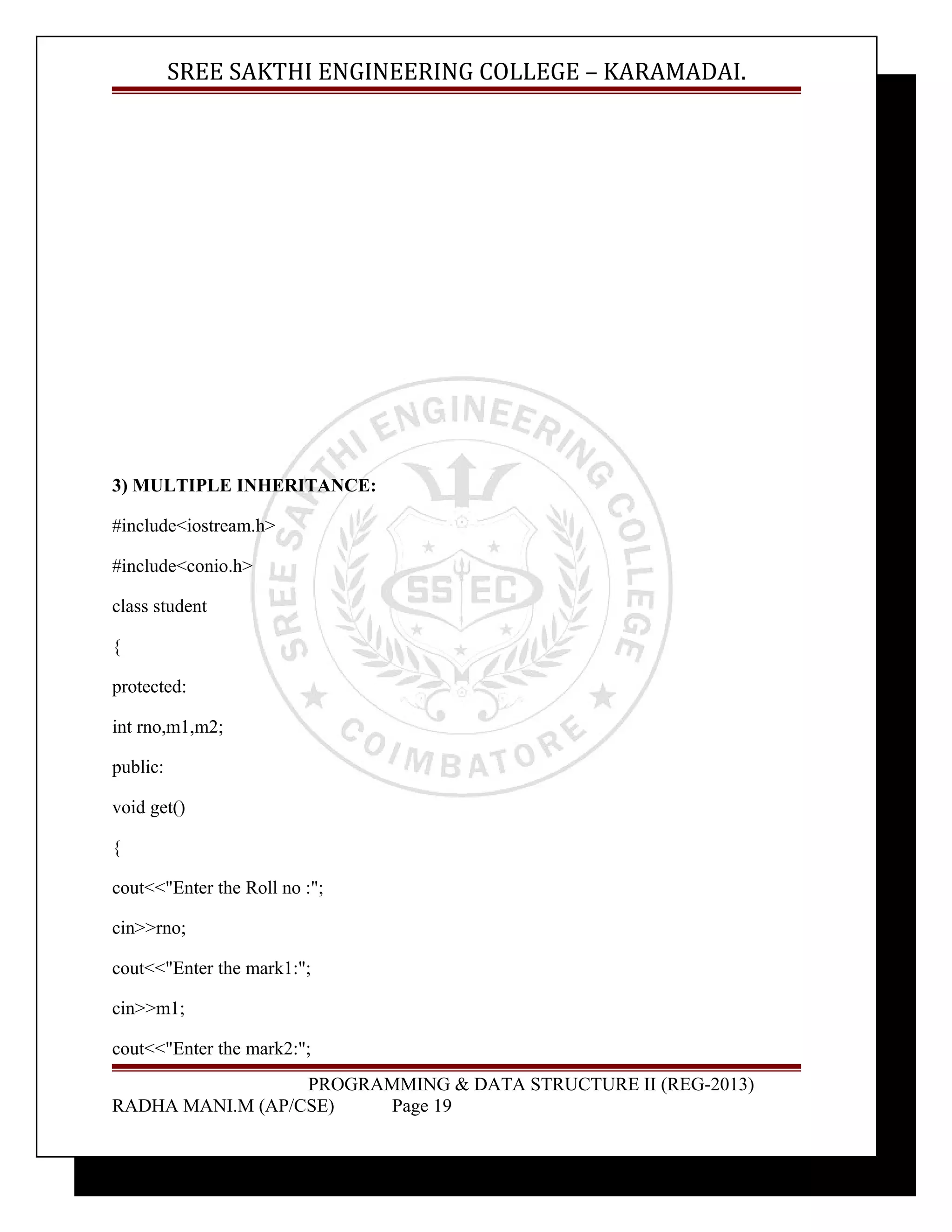 SREE SAKTHI ENGINEERING COLLEGE – KARAMADAI. 
3) MULTIPLE INHERITANCE: 
#include<iostream.h> 
#include<conio.h> 
class student 
{ 
protected: 
int rno,m1,m2; 
public: 
void get() 
{ 
cout<<"Enter the Roll no :"; 
cin>>rno; 
cout<<"Enter the mark1:"; 
cin>>m1; 
cout<<"Enter the mark2:"; 
PROGRAMMING & DATA STRUCTURE II (REG-2013) 
RADHA MANI.M (AP/CSE) Page 19 
 