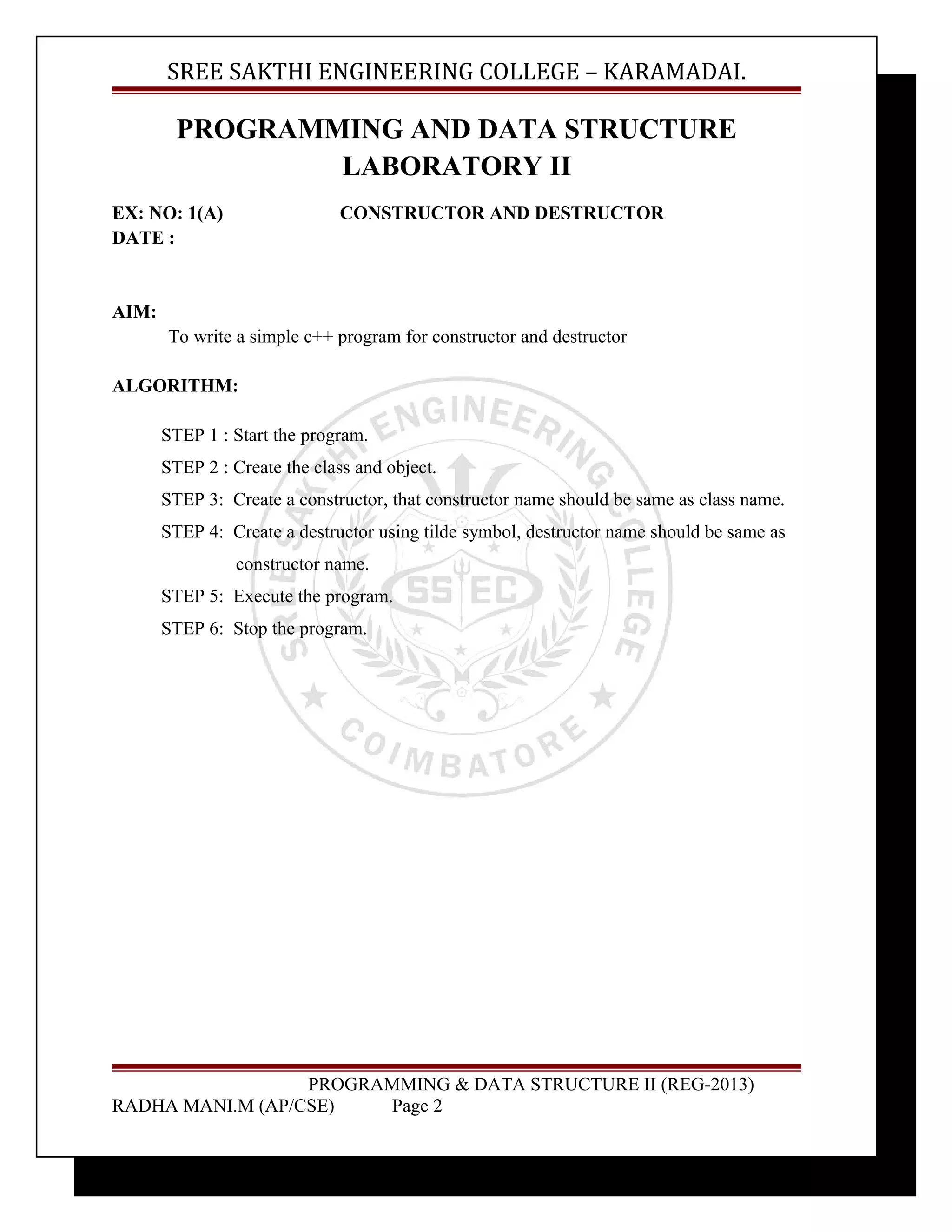 SREE SAKTHI ENGINEERING COLLEGE – KARAMADAI. 
PROGRAMMING AND DATA STRUCTURE 
LABORATORY II 
EX: NO: 1(A) CONSTRUCTOR AND DESTRUCTOR 
DATE : 
AIM: 
To write a simple c++ program for constructor and destructor 
ALGORITHM: 
STEP 1 : Start the program. 
STEP 2 : Create the class and object. 
STEP 3: Create a constructor, that constructor name should be same as class name. 
STEP 4: Create a destructor using tilde symbol, destructor name should be same as 
constructor name. 
STEP 5: Execute the program. 
STEP 6: Stop the program. 
PROGRAMMING & DATA STRUCTURE II (REG-2013) 
RADHA MANI.M (AP/CSE) Page 2 
 
