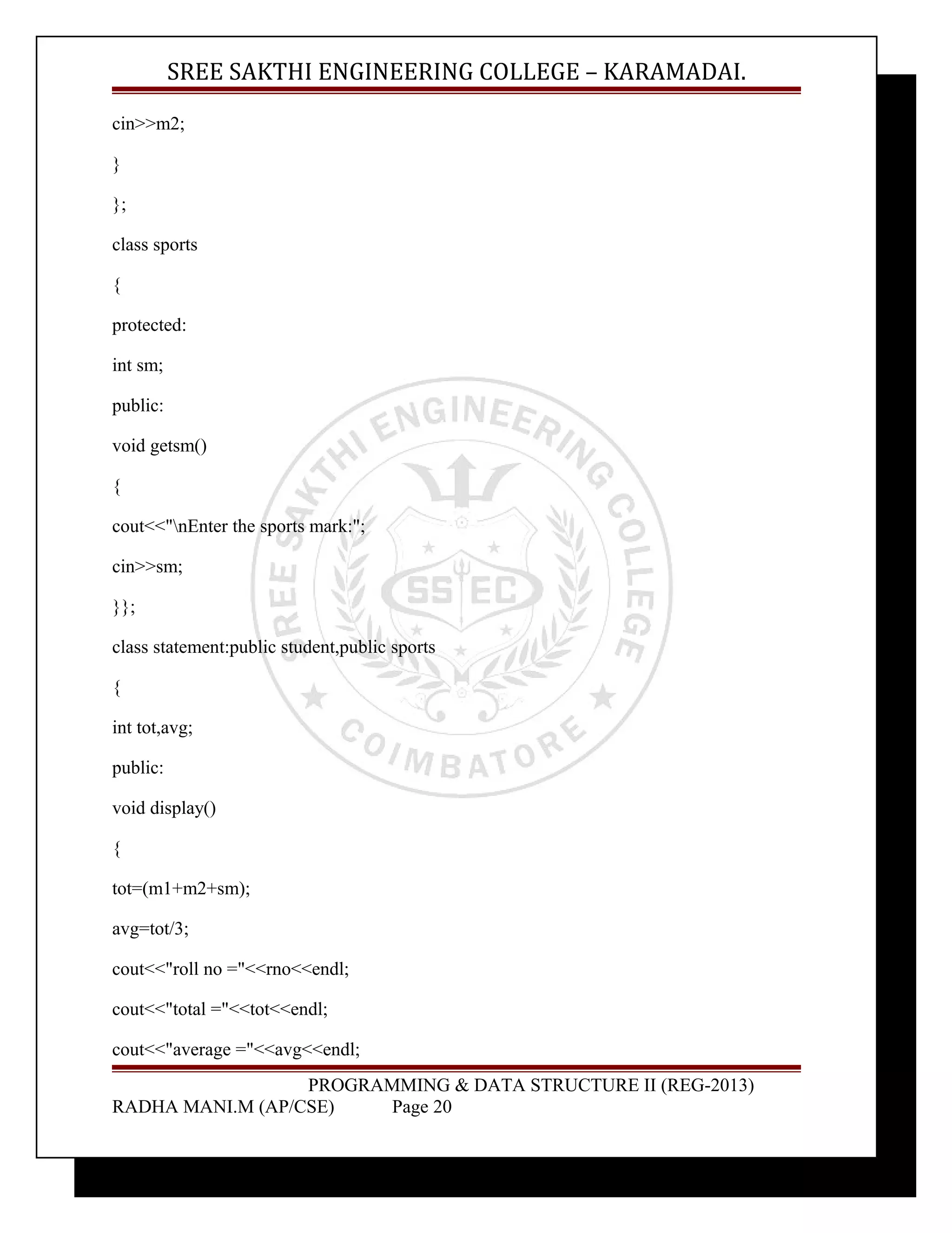 SREE SAKTHI ENGINEERING COLLEGE – KARAMADAI. 
cin>>m2; 
} 
}; 
class sports 
{ 
protected: 
int sm; 
public: 
void getsm() 
{ 
cout<<"nEnter the sports mark:"; 
cin>>sm; 
}}; 
class statement:public student,public sports 
{ 
int tot,avg; 
public: 
void display() 
{ 
tot=(m1+m2+sm); 
avg=tot/3; 
cout<<"roll no ="<<rno<<endl; 
cout<<"total ="<<tot<<endl; 
cout<<"average ="<<avg<<endl; 
PROGRAMMING & DATA STRUCTURE II (REG-2013) 
RADHA MANI.M (AP/CSE) Page 20 
 