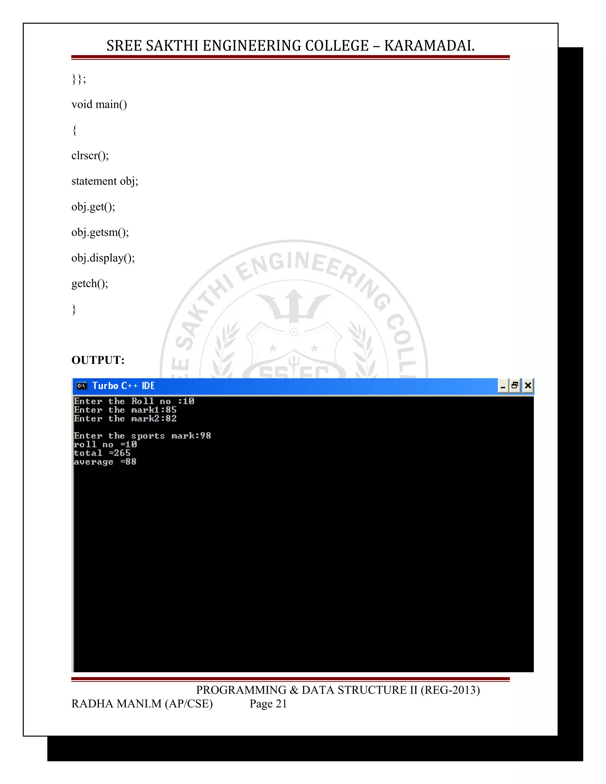 SREE SAKTHI ENGINEERING COLLEGE – KARAMADAI. 
}}; 
void main() 
{ 
clrscr(); 
statement obj; 
obj.get(); 
obj.getsm(); 
obj.display(); 
getch(); 
} 
OUTPUT: 
PROGRAMMING & DATA STRUCTURE II (REG-2013) 
RADHA MANI.M (AP/CSE) Page 21 
 
