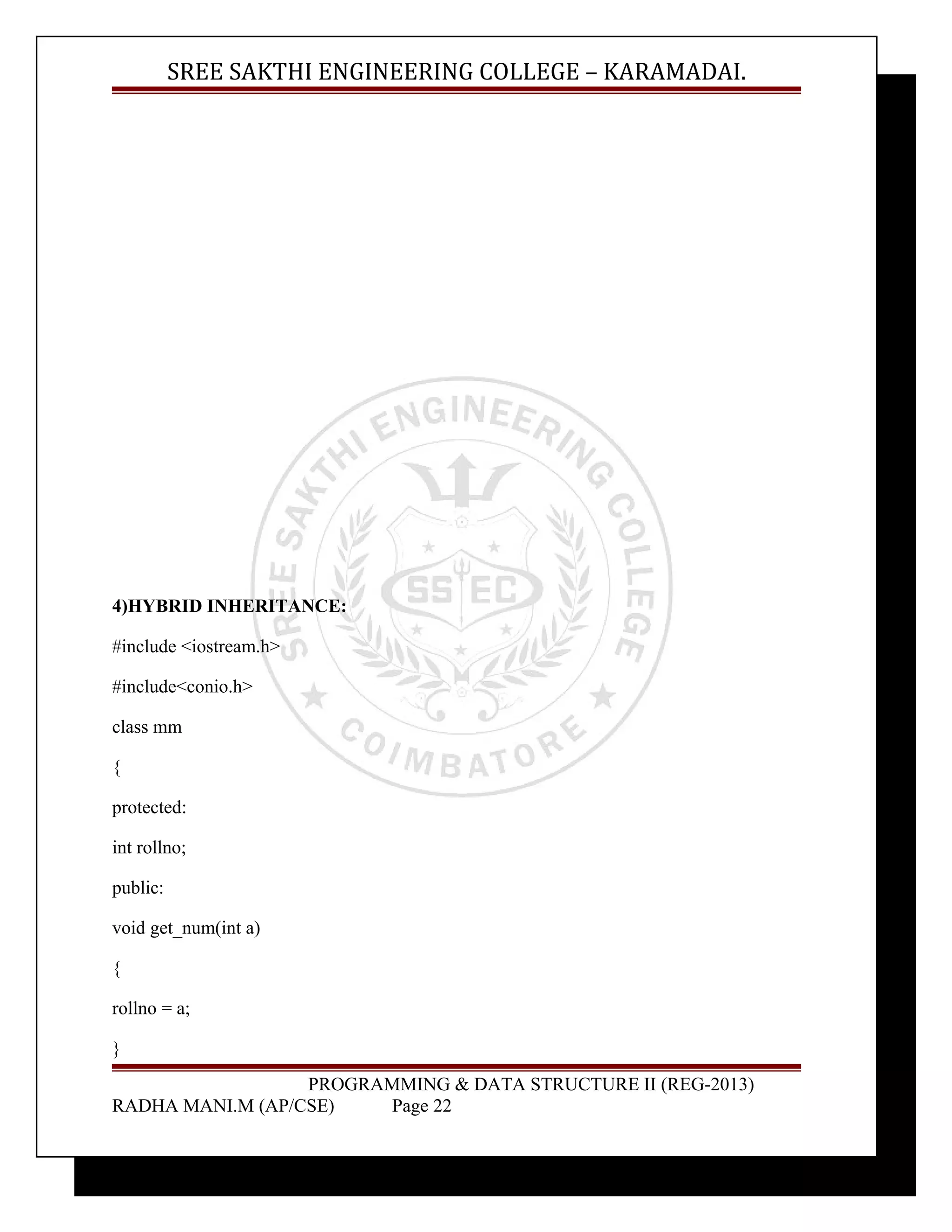 SREE SAKTHI ENGINEERING COLLEGE – KARAMADAI. 
4)HYBRID INHERITANCE: 
#include <iostream.h> 
#include<conio.h> 
class mm 
{ 
protected: 
int rollno; 
public: 
void get_num(int a) 
{ 
rollno = a; 
} 
PROGRAMMING & DATA STRUCTURE II (REG-2013) 
RADHA MANI.M (AP/CSE) Page 22 
 
