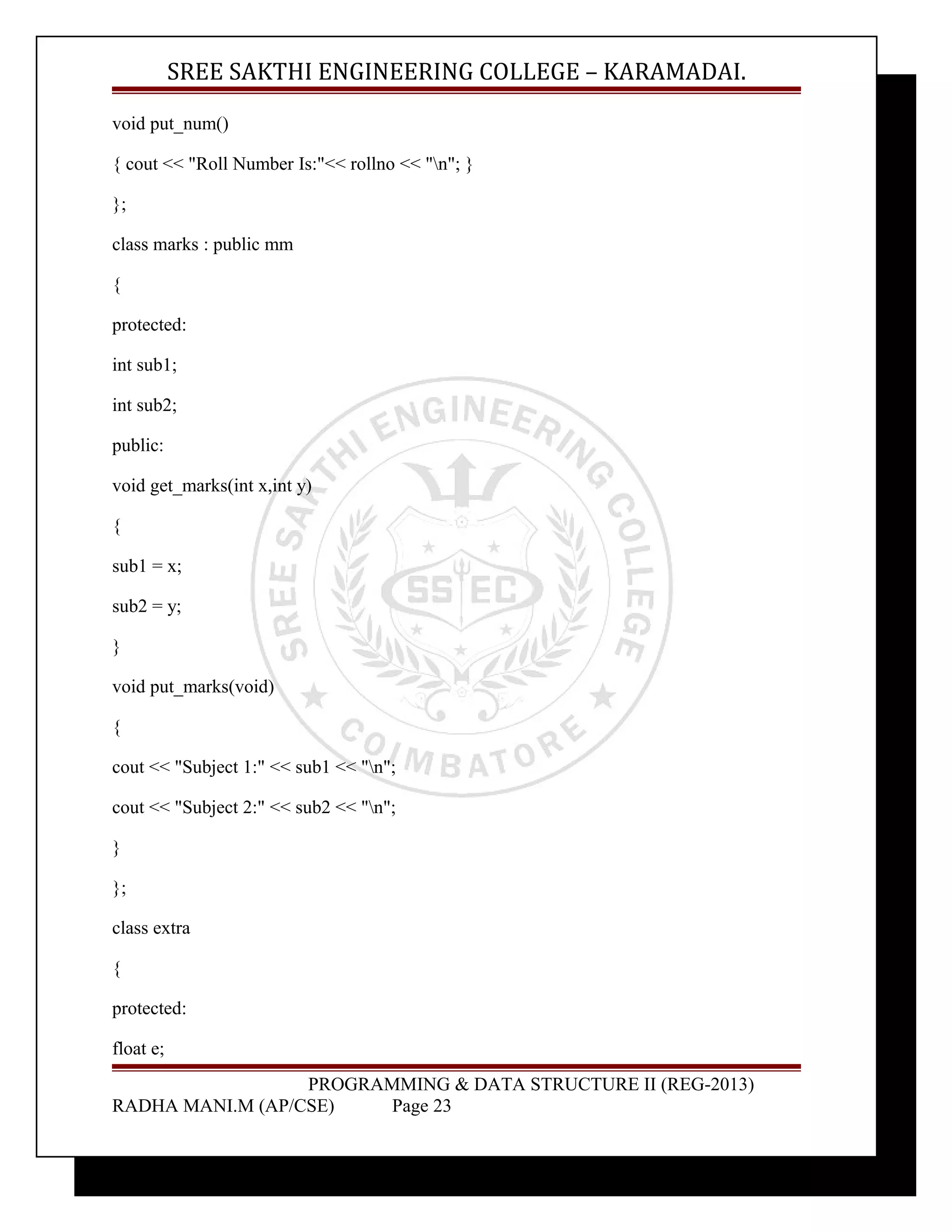 SREE SAKTHI ENGINEERING COLLEGE – KARAMADAI. 
void put_num() 
{ cout << "Roll Number Is:"<< rollno << "n"; } 
}; 
class marks : public mm 
{ 
protected: 
int sub1; 
int sub2; 
public: 
void get_marks(int x,int y) 
{ 
sub1 = x; 
sub2 = y; 
} 
void put_marks(void) 
{ 
cout << "Subject 1:" << sub1 << "n"; 
cout << "Subject 2:" << sub2 << "n"; 
} 
}; 
class extra 
{ 
protected: 
float e; 
PROGRAMMING & DATA STRUCTURE II (REG-2013) 
RADHA MANI.M (AP/CSE) Page 23 
 
