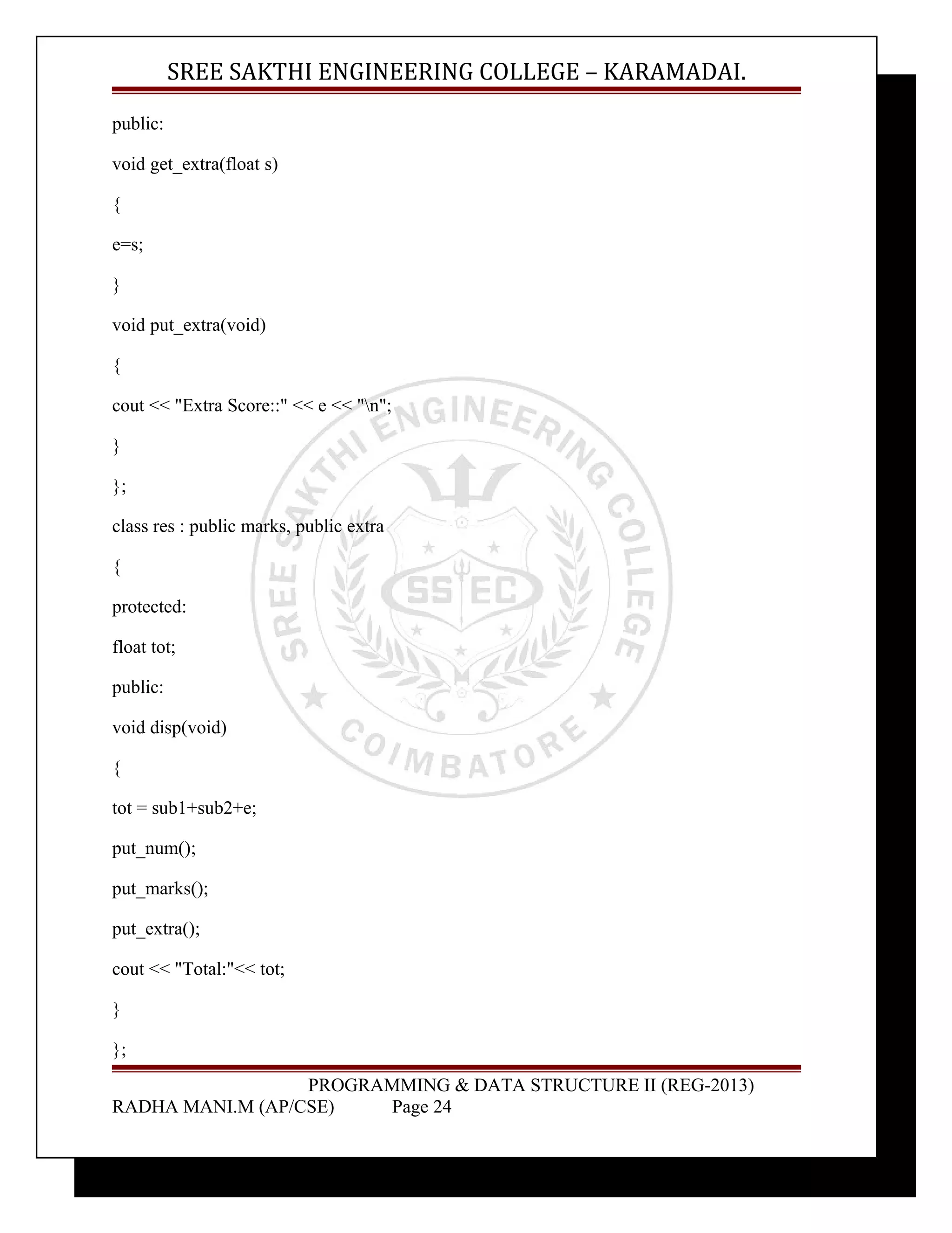 SREE SAKTHI ENGINEERING COLLEGE – KARAMADAI. 
public: 
void get_extra(float s) 
{ 
e=s; 
} 
void put_extra(void) 
{ 
cout << "Extra Score::" << e << "n"; 
} 
}; 
class res : public marks, public extra 
{ 
protected: 
float tot; 
public: 
void disp(void) 
{ 
tot = sub1+sub2+e; 
put_num(); 
put_marks(); 
put_extra(); 
cout << "Total:"<< tot; 
} 
}; 
PROGRAMMING & DATA STRUCTURE II (REG-2013) 
RADHA MANI.M (AP/CSE) Page 24 
 