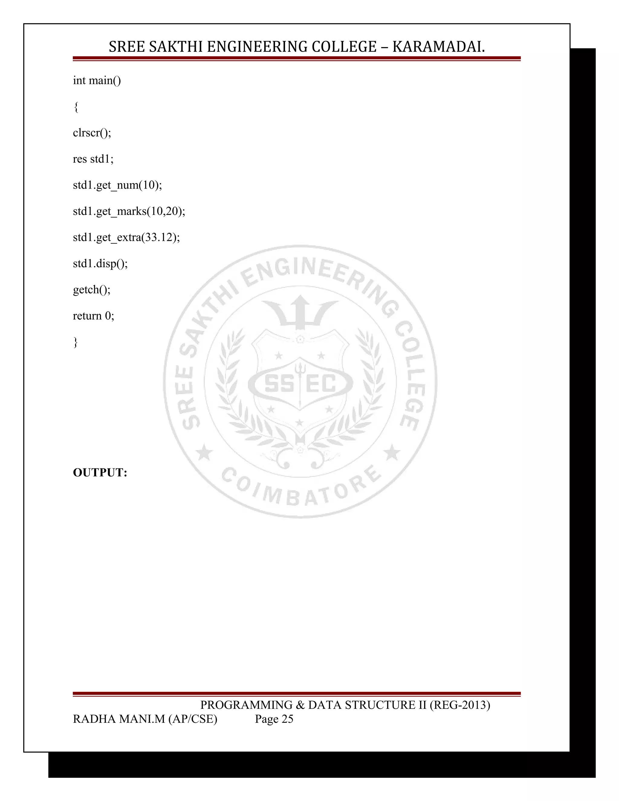 SREE SAKTHI ENGINEERING COLLEGE – KARAMADAI. 
int main() 
{ 
clrscr(); 
res std1; 
std1.get_num(10); 
std1.get_marks(10,20); 
std1.get_extra(33.12); 
std1.disp(); 
getch(); 
return 0; 
} 
OUTPUT: 
PROGRAMMING & DATA STRUCTURE II (REG-2013) 
RADHA MANI.M (AP/CSE) Page 25 
 