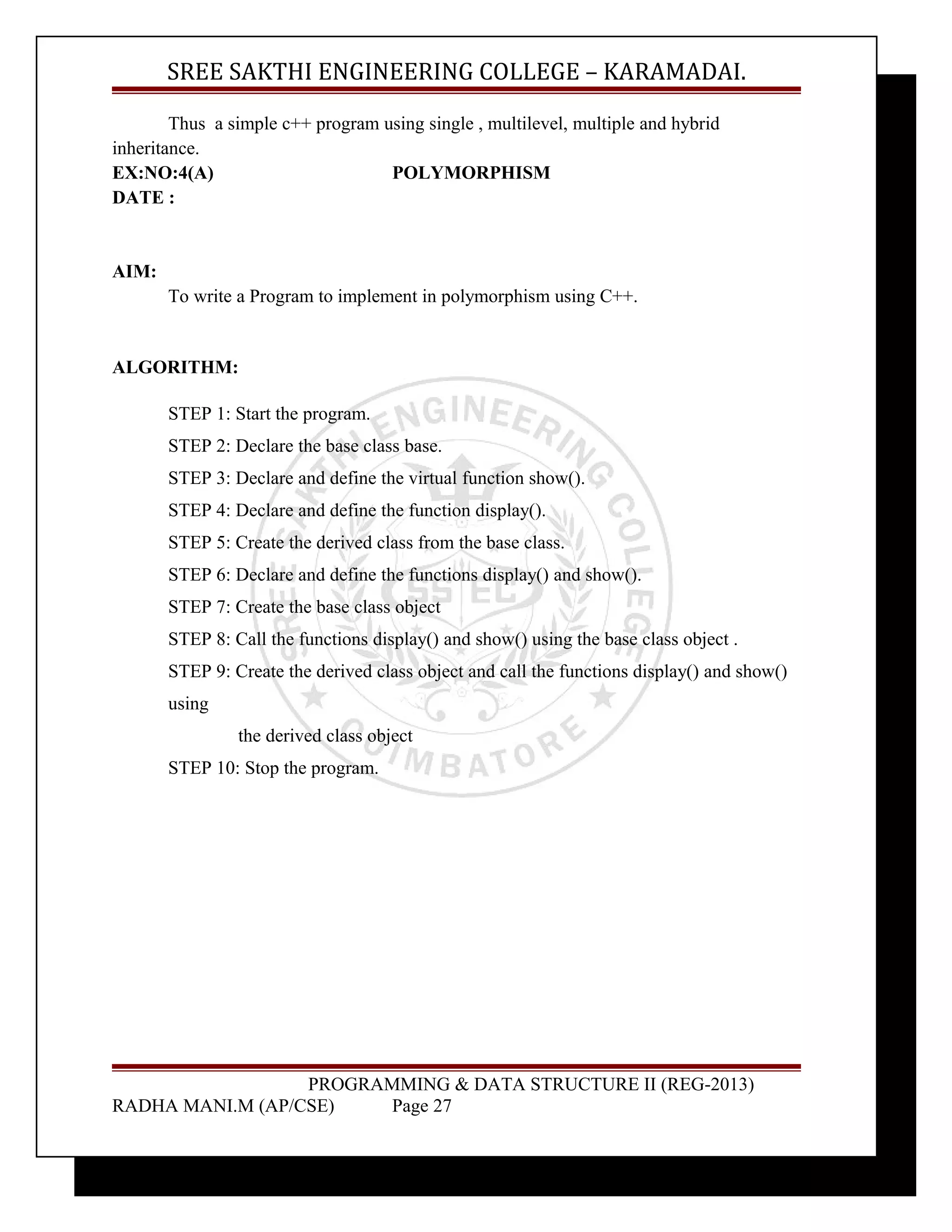 SREE SAKTHI ENGINEERING COLLEGE – KARAMADAI. 
Thus a simple c++ program using single , multilevel, multiple and hybrid 
inheritance. 
EX:NO:4(A) POLYMORPHISM 
DATE : 
AIM: 
To write a Program to implement in polymorphism using C++. 
ALGORITHM: 
STEP 1: Start the program. 
STEP 2: Declare the base class base. 
STEP 3: Declare and define the virtual function show(). 
STEP 4: Declare and define the function display(). 
STEP 5: Create the derived class from the base class. 
STEP 6: Declare and define the functions display() and show(). 
STEP 7: Create the base class object 
STEP 8: Call the functions display() and show() using the base class object . 
STEP 9: Create the derived class object and call the functions display() and show() 
using 
the derived class object 
STEP 10: Stop the program. 
PROGRAMMING & DATA STRUCTURE II (REG-2013) 
RADHA MANI.M (AP/CSE) Page 27 
 