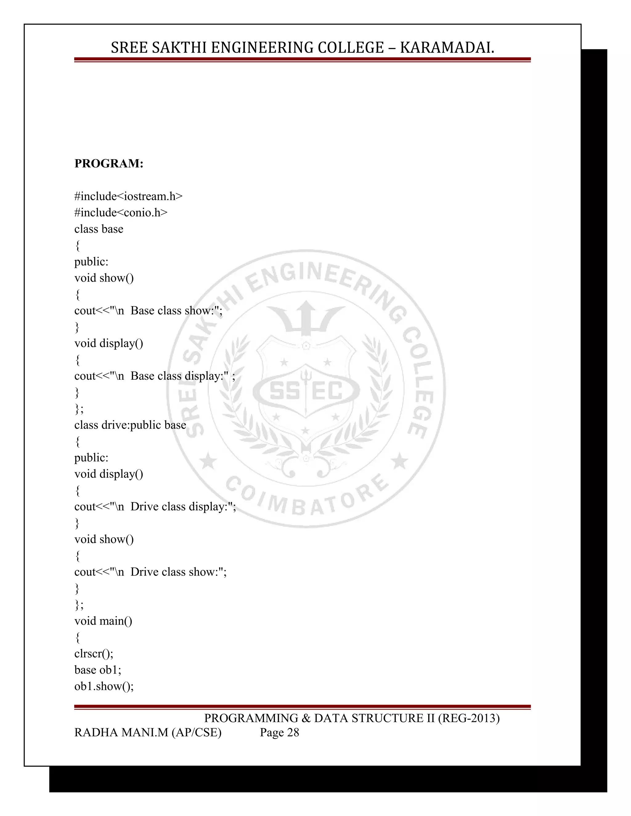 SREE SAKTHI ENGINEERING COLLEGE – KARAMADAI. 
PROGRAM: 
#include<iostream.h> 
#include<conio.h> 
class base 
{ 
public: 
void show() 
{ 
cout<<"n Base class show:"; 
} 
void display() 
{ 
cout<<"n Base class display:" ; 
} 
}; 
class drive:public base 
{ 
public: 
void display() 
{ 
cout<<"n Drive class display:"; 
} 
void show() 
{ 
cout<<"n Drive class show:"; 
} 
}; 
void main() 
{ 
clrscr(); 
base ob1; 
ob1.show(); 
PROGRAMMING & DATA STRUCTURE II (REG-2013) 
RADHA MANI.M (AP/CSE) Page 28 
 