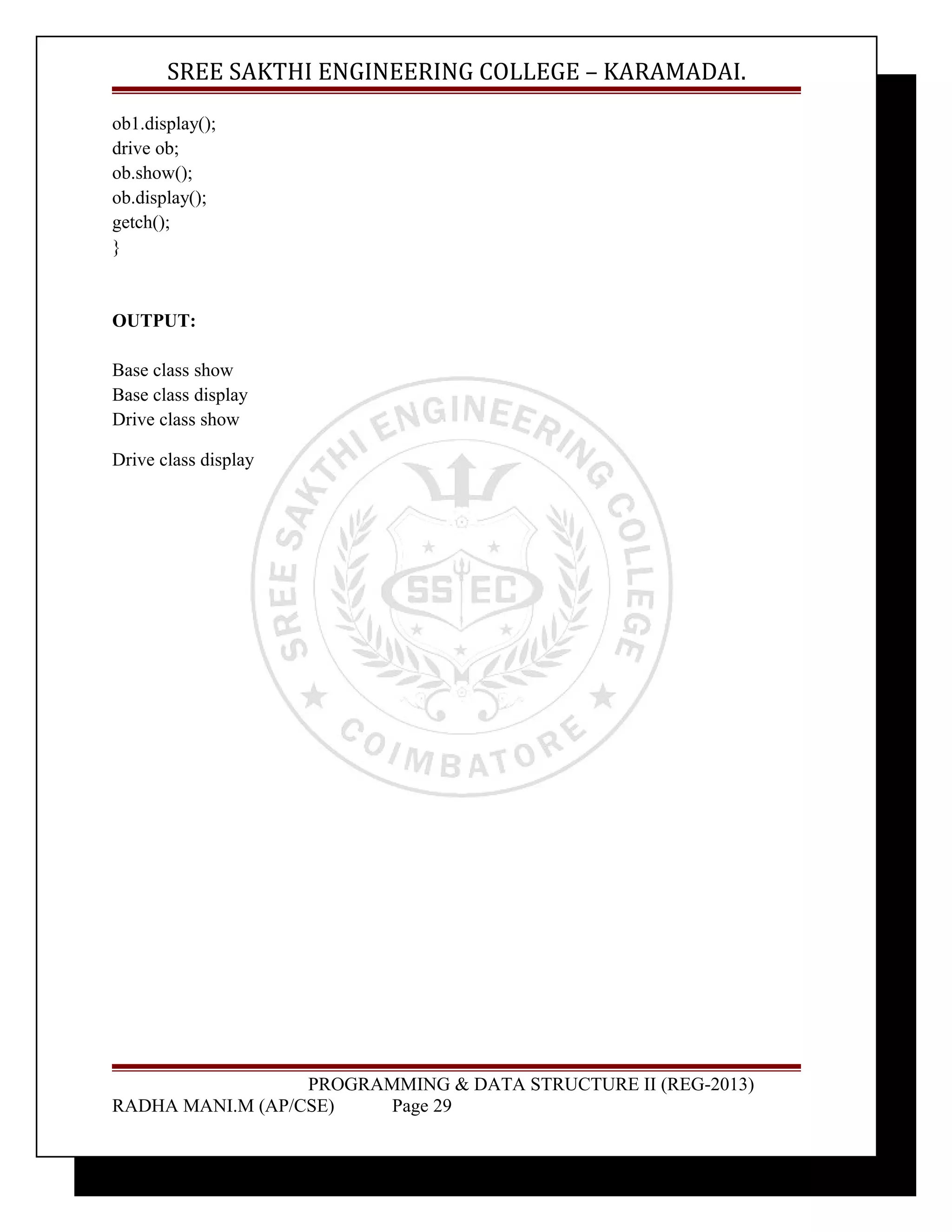 SREE SAKTHI ENGINEERING COLLEGE – KARAMADAI. 
ob1.display(); 
drive ob; 
ob.show(); 
ob.display(); 
getch(); 
} 
OUTPUT: 
Base class show 
Base class display 
Drive class show 
Drive class display 
PROGRAMMING & DATA STRUCTURE II (REG-2013) 
RADHA MANI.M (AP/CSE) Page 29 
 