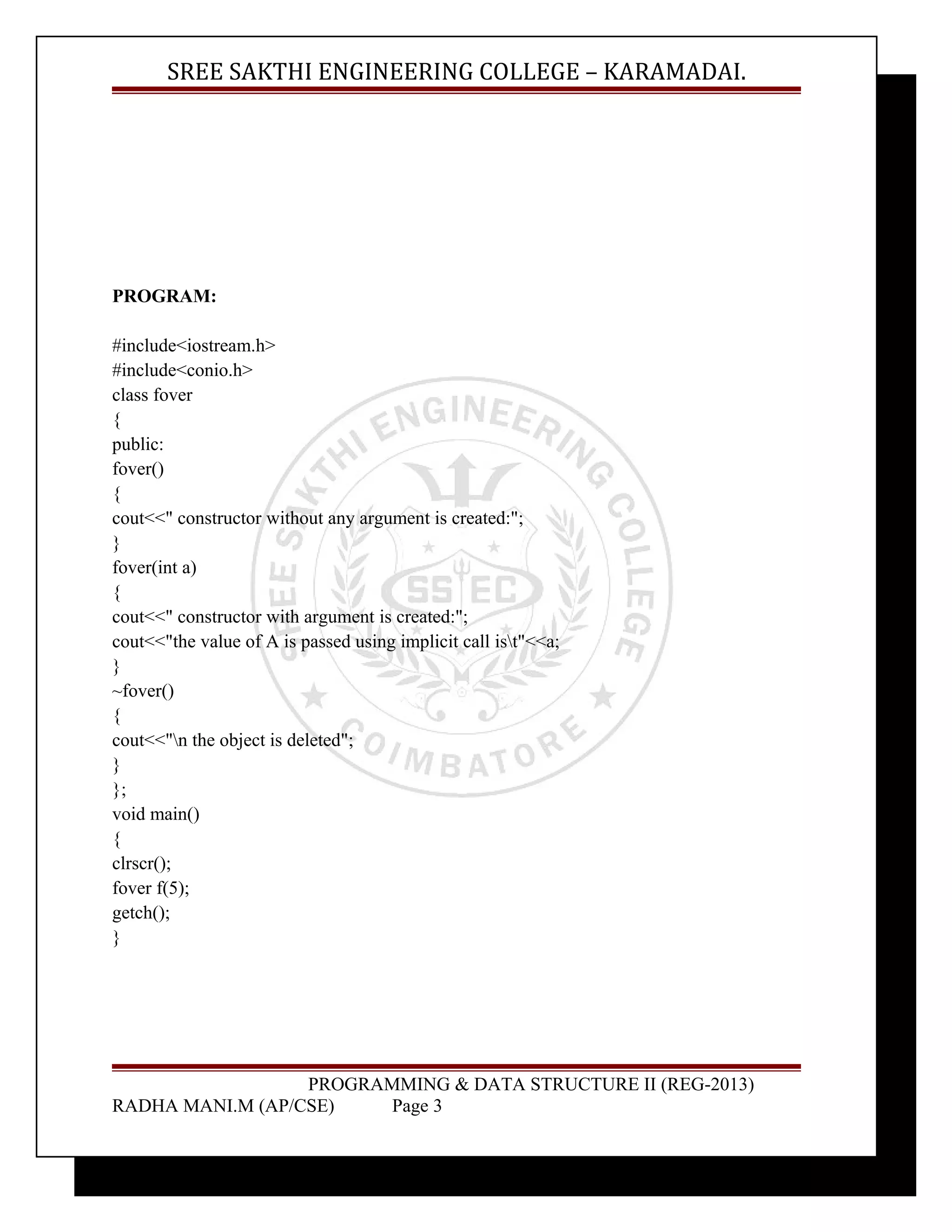 SREE SAKTHI ENGINEERING COLLEGE – KARAMADAI. 
PROGRAM: 
#include<iostream.h> 
#include<conio.h> 
class fover 
{ 
public: 
fover() 
{ 
cout<<" constructor without any argument is created:"; 
} 
fover(int a) 
{ 
cout<<" constructor with argument is created:"; 
cout<<"the value of A is passed using implicit call ist"<<a; 
} 
~fover() 
{ 
cout<<"n the object is deleted"; 
} 
}; 
void main() 
{ 
clrscr(); 
fover f(5); 
getch(); 
} 
PROGRAMMING & DATA STRUCTURE II (REG-2013) 
RADHA MANI.M (AP/CSE) Page 3 
 
