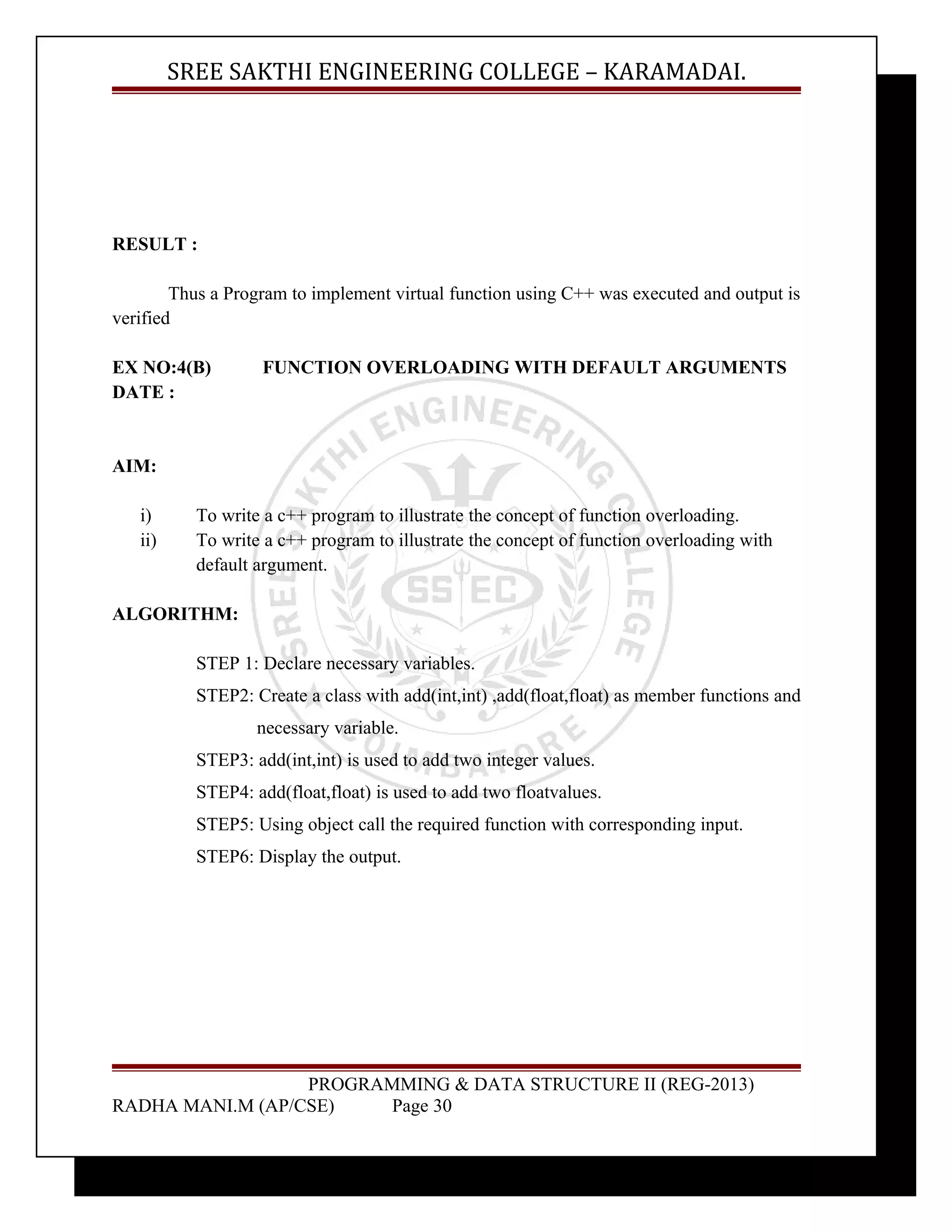 SREE SAKTHI ENGINEERING COLLEGE – KARAMADAI. 
RESULT : 
Thus a Program to implement virtual function using C++ was executed and output is 
verified 
EX NO:4(B) FUNCTION OVERLOADING WITH DEFAULT ARGUMENTS 
DATE : 
AIM: 
i) To write a c++ program to illustrate the concept of function overloading. 
ii) To write a c++ program to illustrate the concept of function overloading with 
default argument. 
ALGORITHM: 
STEP 1: Declare necessary variables. 
STEP2: Create a class with add(int,int) ,add(float,float) as member functions and 
necessary variable. 
STEP3: add(int,int) is used to add two integer values. 
STEP4: add(float,float) is used to add two floatvalues. 
STEP5: Using object call the required function with corresponding input. 
STEP6: Display the output. 
PROGRAMMING & DATA STRUCTURE II (REG-2013) 
RADHA MANI.M (AP/CSE) Page 30 
 
