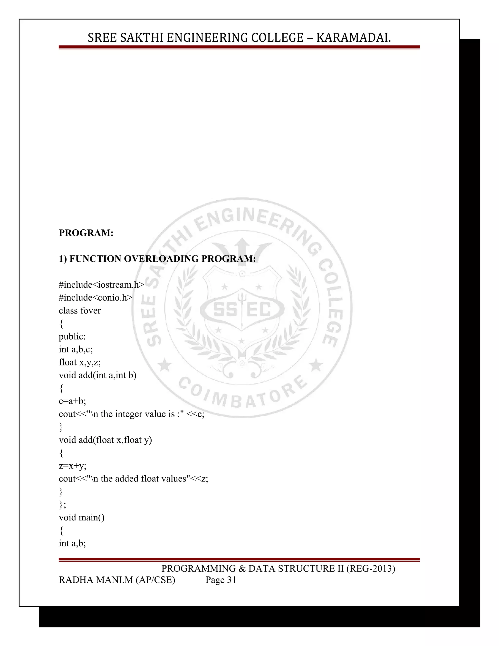 SREE SAKTHI ENGINEERING COLLEGE – KARAMADAI. 
PROGRAM: 
1) FUNCTION OVERLOADING PROGRAM: 
#include<iostream.h> 
#include<conio.h> 
class fover 
{ 
public: 
int a,b,c; 
float x,y,z; 
void add(int a,int b) 
{ 
c=a+b; 
cout<<"n the integer value is :" <<c; 
} 
void add(float x,float y) 
{ 
z=x+y; 
cout<<"n the added float values"<<z; 
} 
}; 
void main() 
{ 
int a,b; 
PROGRAMMING & DATA STRUCTURE II (REG-2013) 
RADHA MANI.M (AP/CSE) Page 31 
 