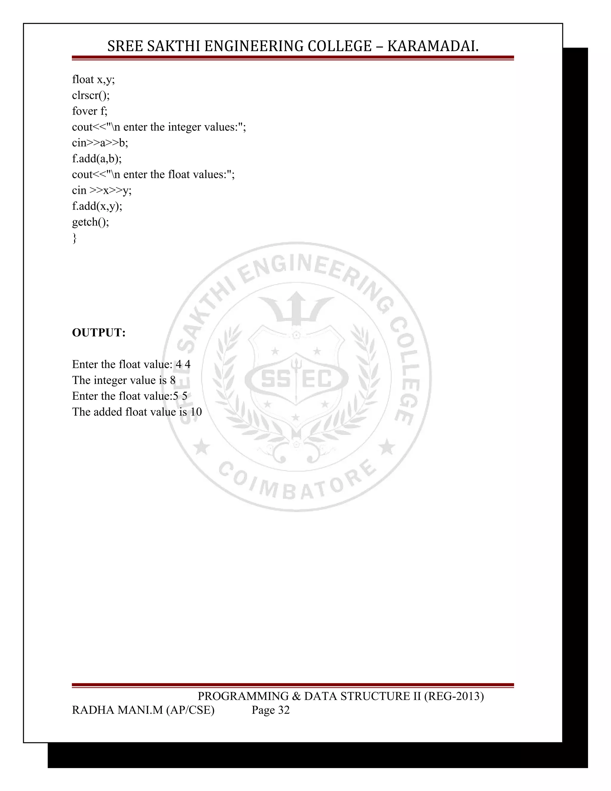 SREE SAKTHI ENGINEERING COLLEGE – KARAMADAI. 
float x,y; 
clrscr(); 
fover f; 
cout<<"n enter the integer values:"; 
cin>>a>>b; 
f.add(a,b); 
cout<<"n enter the float values:"; 
cin >>x>>y; 
f.add(x,y); 
getch(); 
} 
OUTPUT: 
Enter the float value: 4 4 
The integer value is 8 
Enter the float value:5 5 
The added float value is 10 
PROGRAMMING & DATA STRUCTURE II (REG-2013) 
RADHA MANI.M (AP/CSE) Page 32 
 
