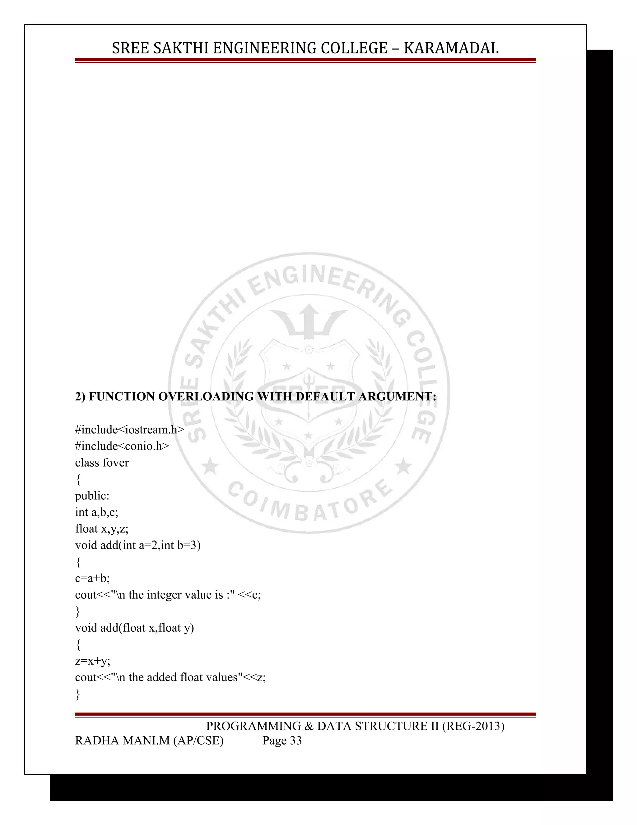 SREE SAKTHI ENGINEERING COLLEGE – KARAMADAI. 
2) FUNCTION OVERLOADING WITH DEFAULT ARGUMENT: 
#include<iostream.h> 
#include<conio.h> 
class fover 
{ 
public: 
int a,b,c; 
float x,y,z; 
void add(int a=2,int b=3) 
{ 
c=a+b; 
cout<<"n the integer value is :" <<c; 
} 
void add(float x,float y) 
{ 
z=x+y; 
cout<<"n the added float values"<<z; 
} 
PROGRAMMING & DATA STRUCTURE II (REG-2013) 
RADHA MANI.M (AP/CSE) Page 33 
 
