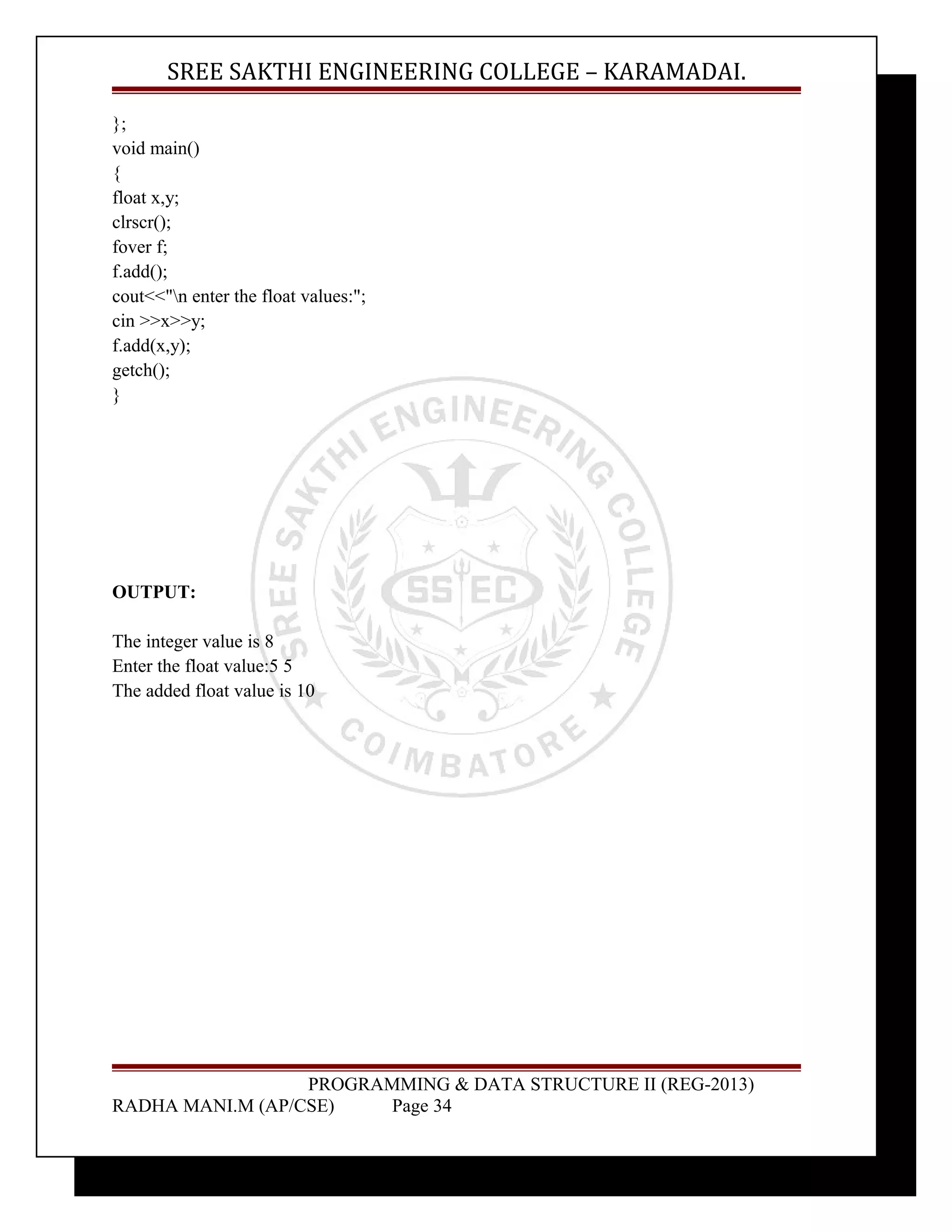 SREE SAKTHI ENGINEERING COLLEGE – KARAMADAI. 
}; 
void main() 
{ 
float x,y; 
clrscr(); 
fover f; 
f.add(); 
cout<<"n enter the float values:"; 
cin >>x>>y; 
f.add(x,y); 
getch(); 
} 
OUTPUT: 
The integer value is 8 
Enter the float value:5 5 
The added float value is 10 
PROGRAMMING & DATA STRUCTURE II (REG-2013) 
RADHA MANI.M (AP/CSE) Page 34 
 