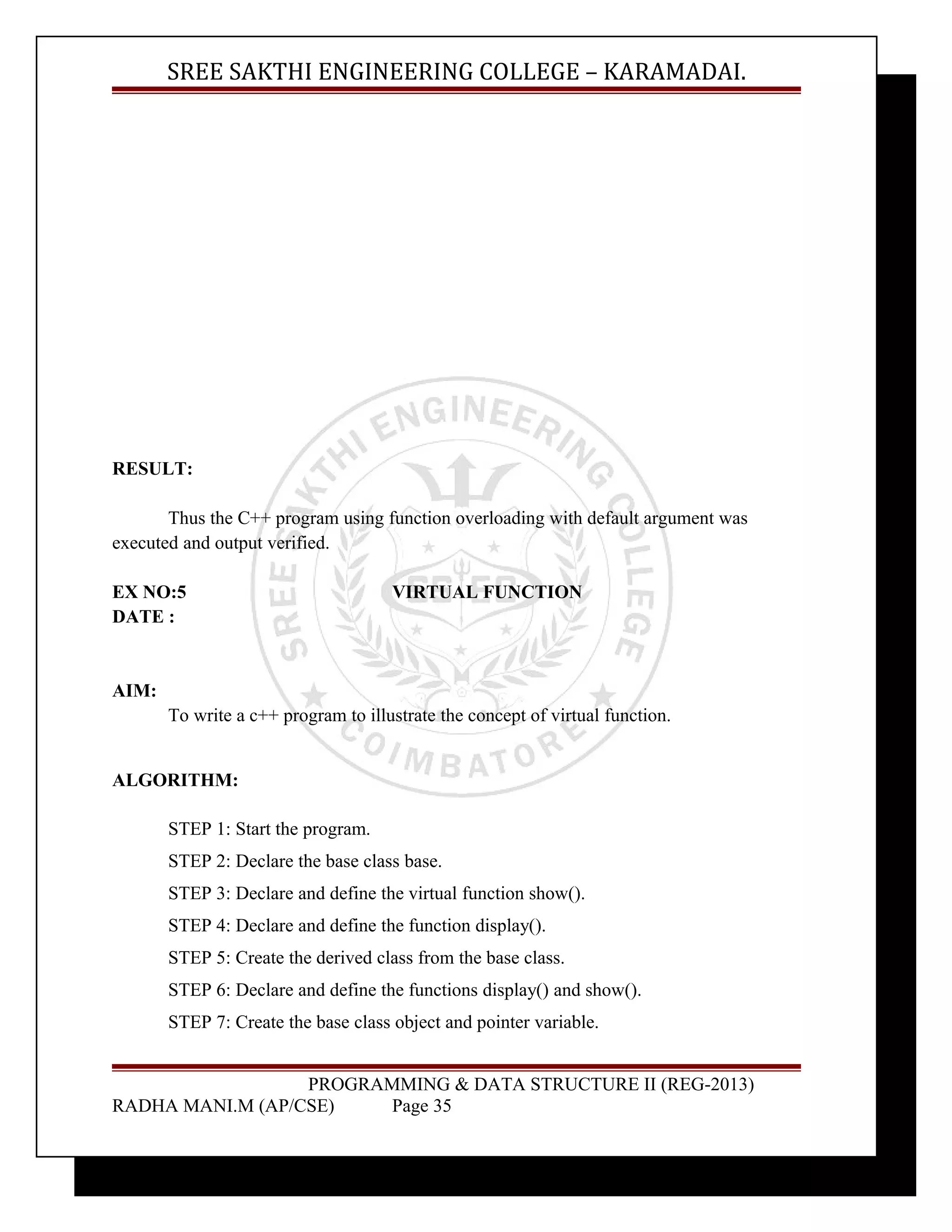 SREE SAKTHI ENGINEERING COLLEGE – KARAMADAI. 
RESULT: 
Thus the C++ program using function overloading with default argument was 
executed and output verified. 
EX NO:5 VIRTUAL FUNCTION 
DATE : 
AIM: 
To write a c++ program to illustrate the concept of virtual function. 
ALGORITHM: 
STEP 1: Start the program. 
STEP 2: Declare the base class base. 
STEP 3: Declare and define the virtual function show(). 
STEP 4: Declare and define the function display(). 
STEP 5: Create the derived class from the base class. 
STEP 6: Declare and define the functions display() and show(). 
STEP 7: Create the base class object and pointer variable. 
PROGRAMMING & DATA STRUCTURE II (REG-2013) 
RADHA MANI.M (AP/CSE) Page 35 
 