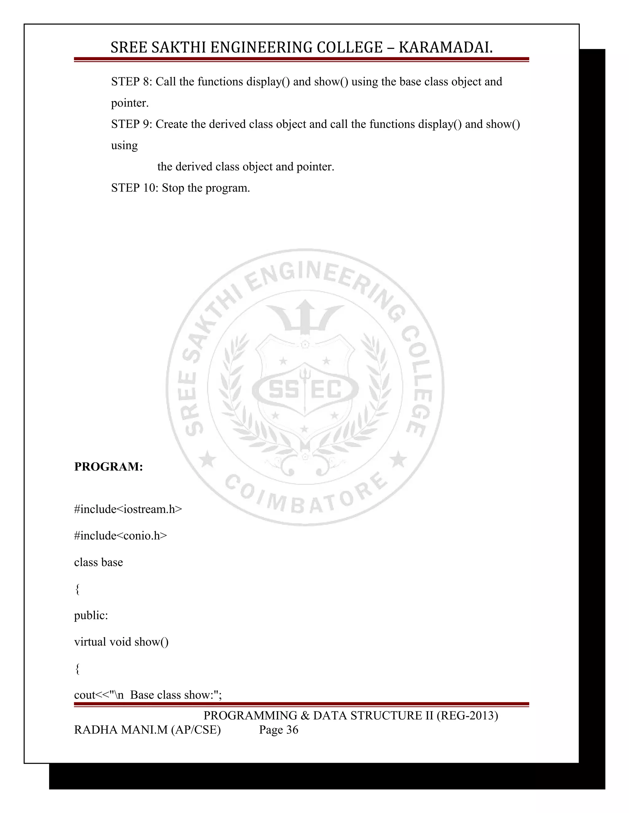 SREE SAKTHI ENGINEERING COLLEGE – KARAMADAI. 
STEP 8: Call the functions display() and show() using the base class object and 
pointer. 
STEP 9: Create the derived class object and call the functions display() and show() 
using 
the derived class object and pointer. 
STEP 10: Stop the program. 
PROGRAM: 
#include<iostream.h> 
#include<conio.h> 
class base 
{ 
public: 
virtual void show() 
{ 
cout<<"n Base class show:"; 
PROGRAMMING & DATA STRUCTURE II (REG-2013) 
RADHA MANI.M (AP/CSE) Page 36 
 