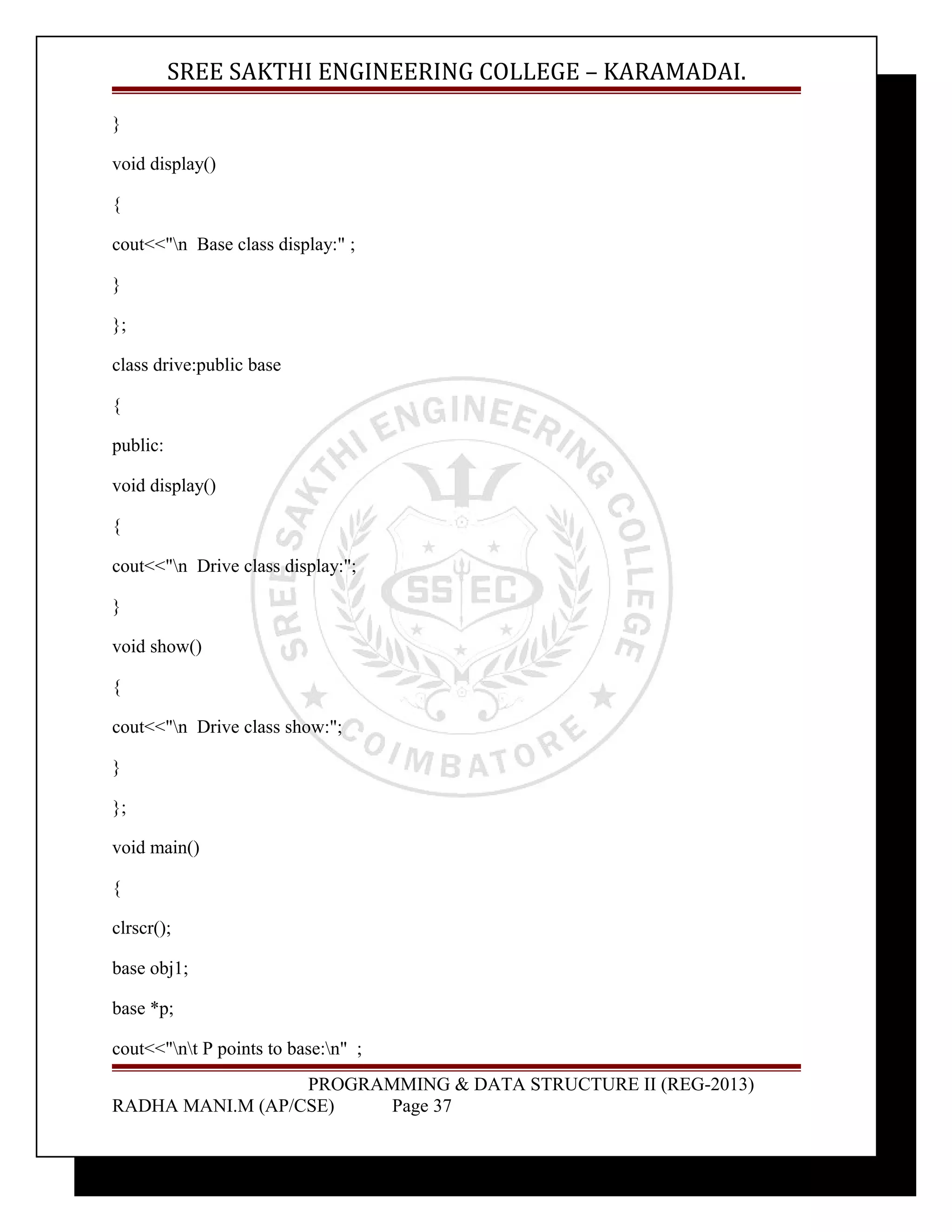 SREE SAKTHI ENGINEERING COLLEGE – KARAMADAI. 
} 
void display() 
{ 
cout<<"n Base class display:" ; 
} 
}; 
class drive:public base 
{ 
public: 
void display() 
{ 
cout<<"n Drive class display:"; 
} 
void show() 
{ 
cout<<"n Drive class show:"; 
} 
}; 
void main() 
{ 
clrscr(); 
base obj1; 
base *p; 
cout<<"nt P points to base:n" ; 
PROGRAMMING & DATA STRUCTURE II (REG-2013) 
RADHA MANI.M (AP/CSE) Page 37 
 