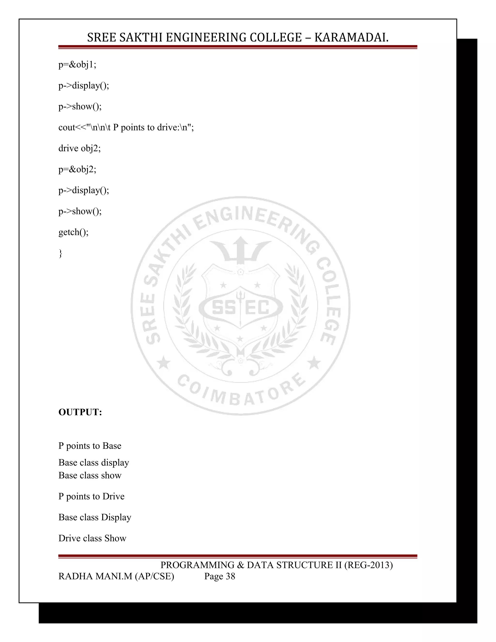 SREE SAKTHI ENGINEERING COLLEGE – KARAMADAI. 
p=&obj1; 
p->display(); 
p->show(); 
cout<<"nnt P points to drive:n"; 
drive obj2; 
p=&obj2; 
p->display(); 
p->show(); 
getch(); 
} 
OUTPUT: 
P points to Base 
Base class display 
Base class show 
P points to Drive 
Base class Display 
Drive class Show 
PROGRAMMING & DATA STRUCTURE II (REG-2013) 
RADHA MANI.M (AP/CSE) Page 38 
 
