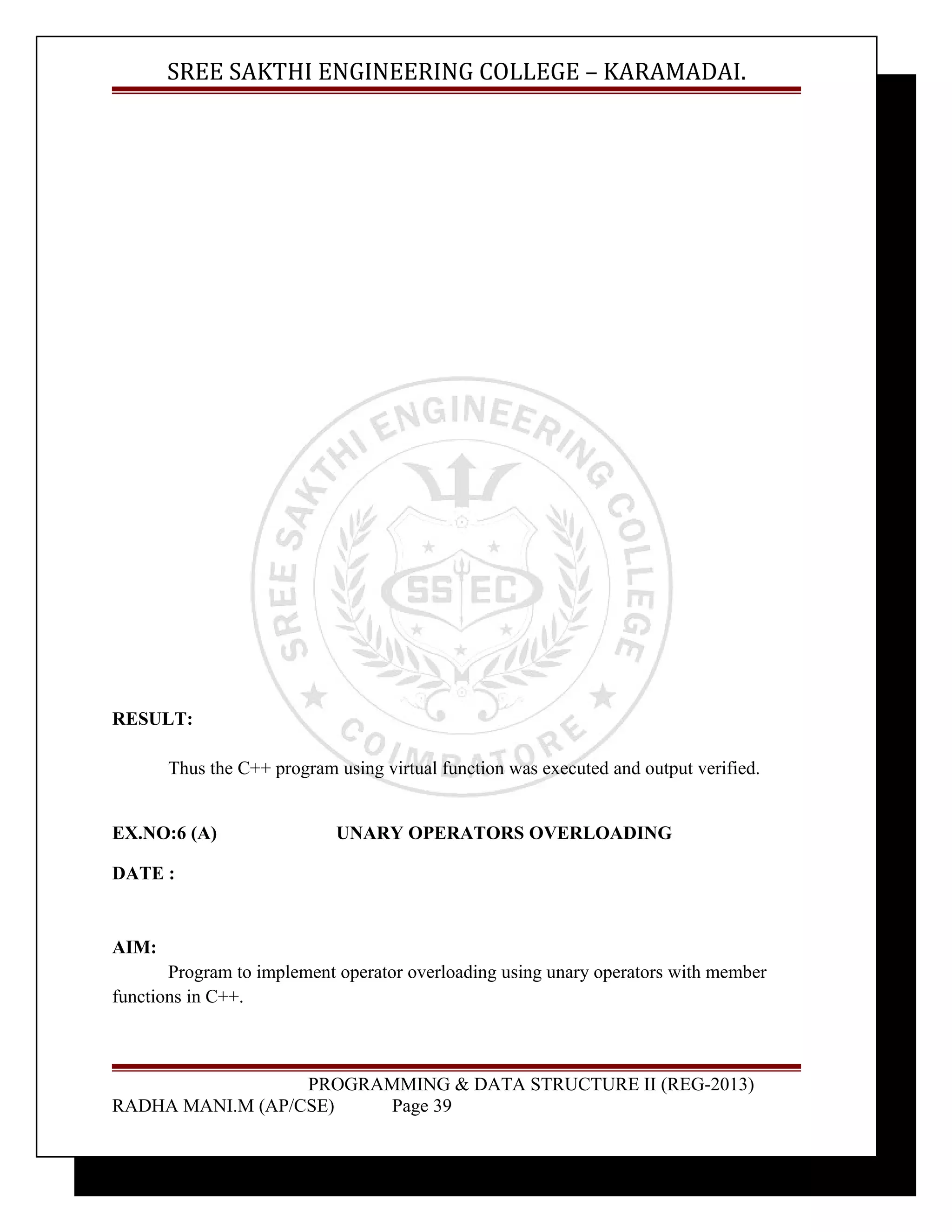 SREE SAKTHI ENGINEERING COLLEGE – KARAMADAI. 
RESULT: 
Thus the C++ program using virtual function was executed and output verified. 
EX.NO:6 (A) UNARY OPERATORS OVERLOADING 
DATE : 
AIM: 
Program to implement operator overloading using unary operators with member 
functions in C++. 
PROGRAMMING & DATA STRUCTURE II (REG-2013) 
RADHA MANI.M (AP/CSE) Page 39 
 