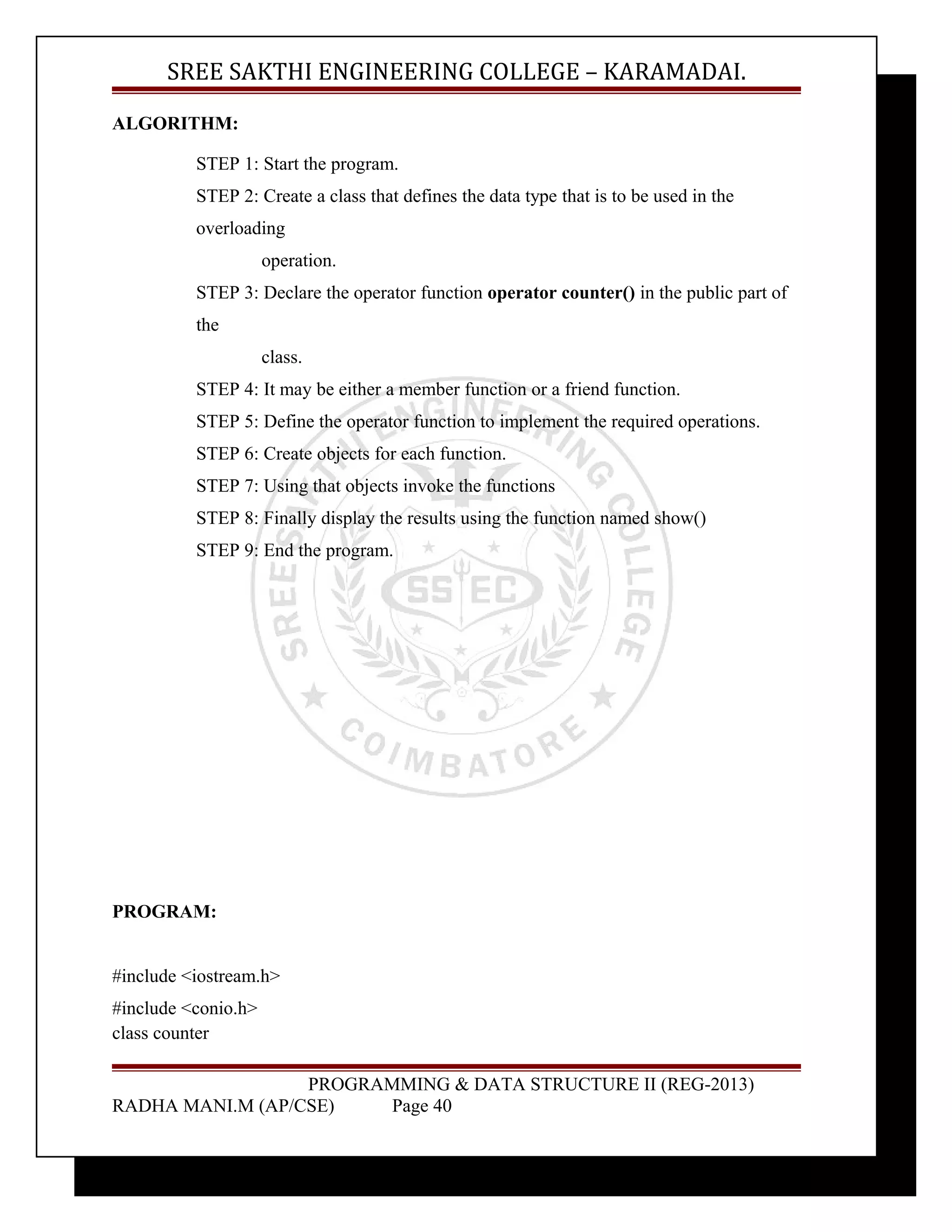 SREE SAKTHI ENGINEERING COLLEGE – KARAMADAI. 
ALGORITHM: 
STEP 1: Start the program. 
STEP 2: Create a class that defines the data type that is to be used in the 
overloading 
operation. 
STEP 3: Declare the operator function operator counter() in the public part of 
the 
class. 
STEP 4: It may be either a member function or a friend function. 
STEP 5: Define the operator function to implement the required operations. 
STEP 6: Create objects for each function. 
STEP 7: Using that objects invoke the functions 
STEP 8: Finally display the results using the function named show() 
STEP 9: End the program. 
PROGRAM: 
#include <iostream.h> 
#include <conio.h> 
class counter 
PROGRAMMING & DATA STRUCTURE II (REG-2013) 
RADHA MANI.M (AP/CSE) Page 40 
 