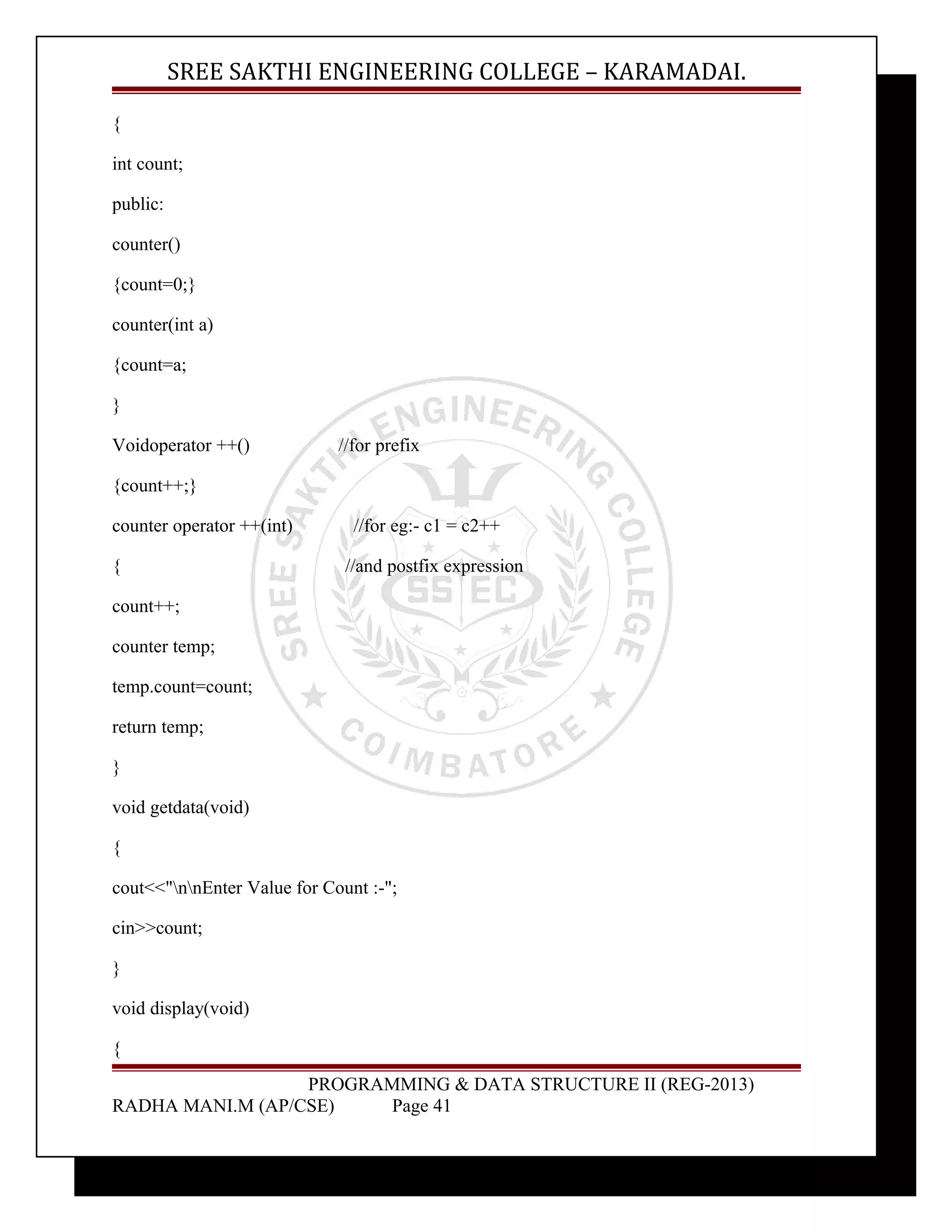 SREE SAKTHI ENGINEERING COLLEGE – KARAMADAI. 
{ 
int count; 
public: 
counter() 
{count=0;} 
counter(int a) 
{count=a; 
} 
Voidoperator ++() //for prefix 
{count++;} 
counter operator ++(int) //for eg:- c1 = c2++ 
{ //and postfix expression 
count++; 
counter temp; 
temp.count=count; 
return temp; 
} 
void getdata(void) 
{ 
cout<<"nnEnter Value for Count :-"; 
cin>>count; 
} 
void display(void) 
{ 
PROGRAMMING & DATA STRUCTURE II (REG-2013) 
RADHA MANI.M (AP/CSE) Page 41 
 