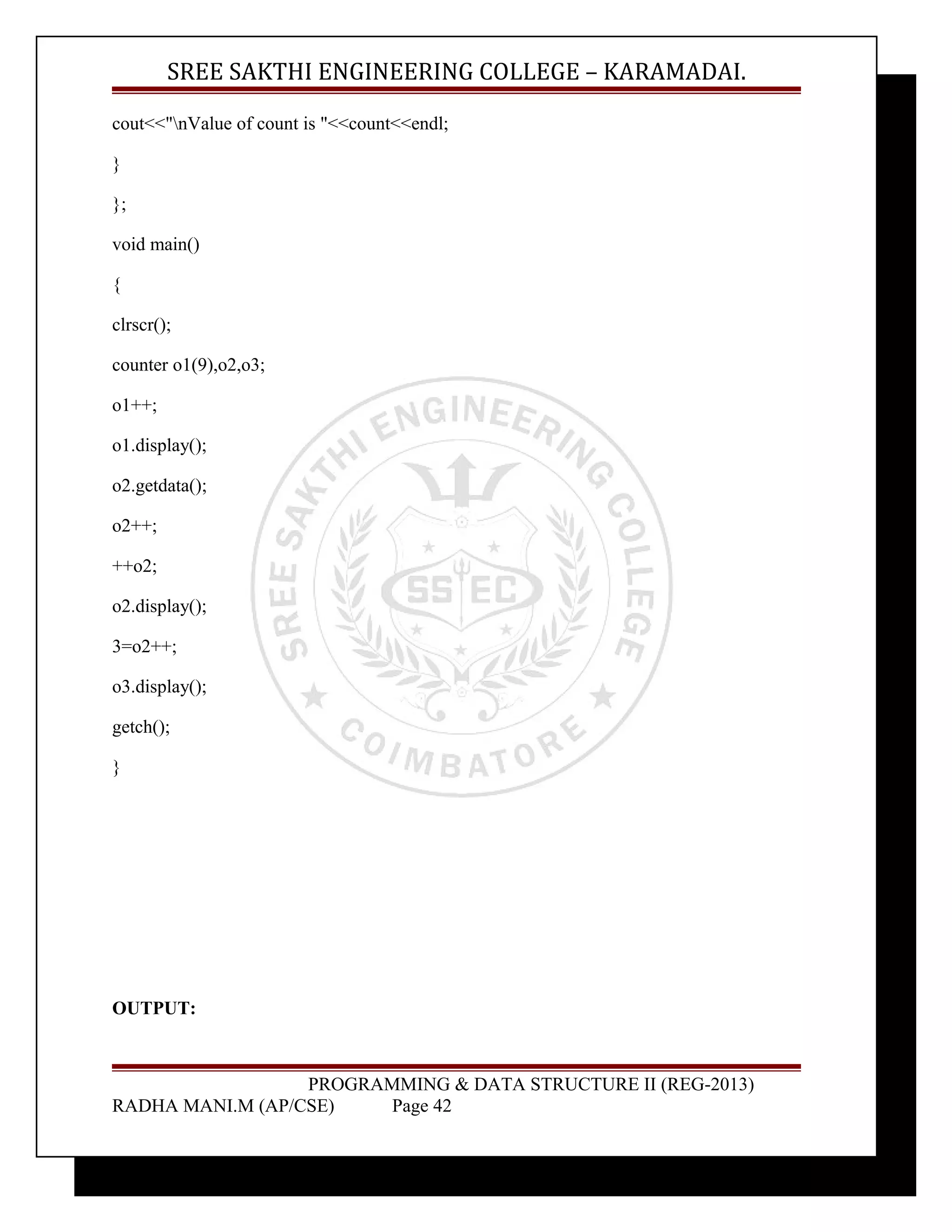 SREE SAKTHI ENGINEERING COLLEGE – KARAMADAI. 
cout<<"nValue of count is "<<count<<endl; 
} 
}; 
void main() 
{ 
clrscr(); 
counter o1(9),o2,o3; 
o1++; 
o1.display(); 
o2.getdata(); 
o2++; 
++o2; 
o2.display(); 
3=o2++; 
o3.display(); 
getch(); 
} 
OUTPUT: 
PROGRAMMING & DATA STRUCTURE II (REG-2013) 
RADHA MANI.M (AP/CSE) Page 42 
 