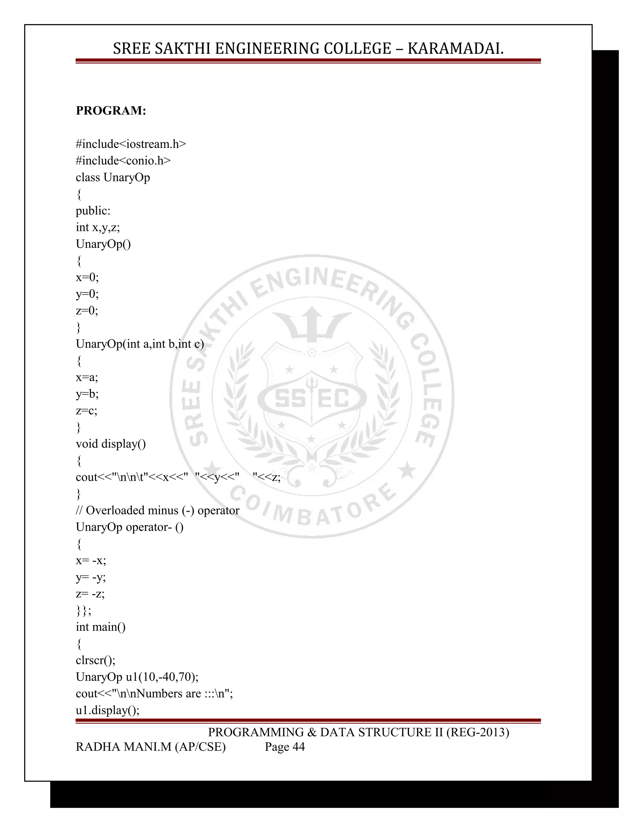 SREE SAKTHI ENGINEERING COLLEGE – KARAMADAI. 
PROGRAM: 
#include<iostream.h> 
#include<conio.h> 
class UnaryOp 
{ 
public: 
int x,y,z; 
UnaryOp() 
{ 
x=0; 
y=0; 
z=0; 
} 
UnaryOp(int a,int b,int c) 
{ 
x=a; 
y=b; 
z=c; 
} 
void display() 
{ 
cout<<"nnt"<<x<<" "<<y<<" "<<z; 
} 
// Overloaded minus (-) operator 
UnaryOp operator- () 
{ 
x= -x; 
y= -y; 
z= -z; 
}}; 
int main() 
{ 
clrscr(); 
UnaryOp u1(10,-40,70); 
cout<<"nnNumbers are :::n"; 
u1.display(); 
PROGRAMMING & DATA STRUCTURE II (REG-2013) 
RADHA MANI.M (AP/CSE) Page 44 
 