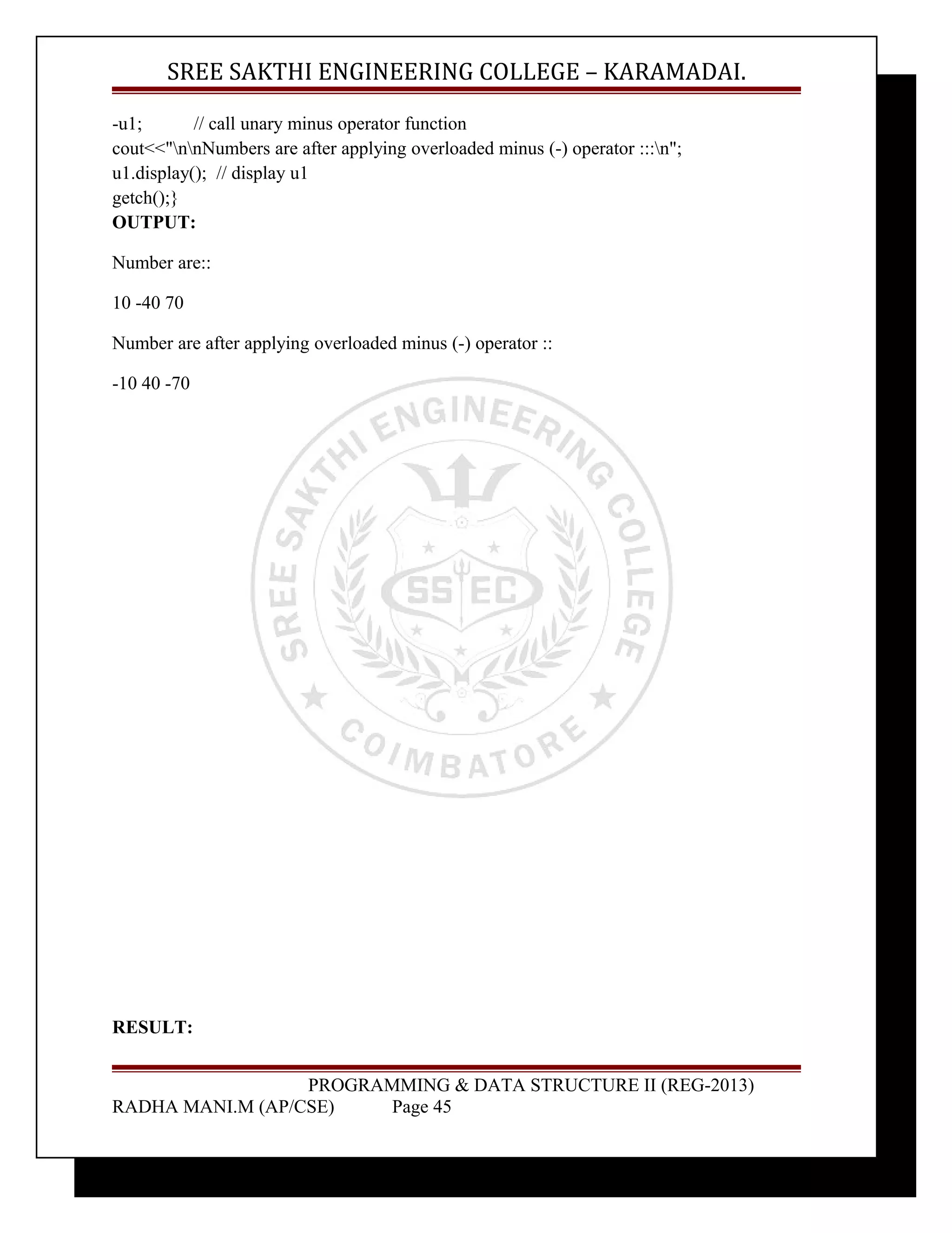 SREE SAKTHI ENGINEERING COLLEGE – KARAMADAI. 
-u1; // call unary minus operator function 
cout<<"nnNumbers are after applying overloaded minus (-) operator :::n"; 
u1.display(); // display u1 
getch();} 
OUTPUT: 
Number are:: 
10 -40 70 
Number are after applying overloaded minus (-) operator :: 
-10 40 -70 
RESULT: 
PROGRAMMING & DATA STRUCTURE II (REG-2013) 
RADHA MANI.M (AP/CSE) Page 45 
 