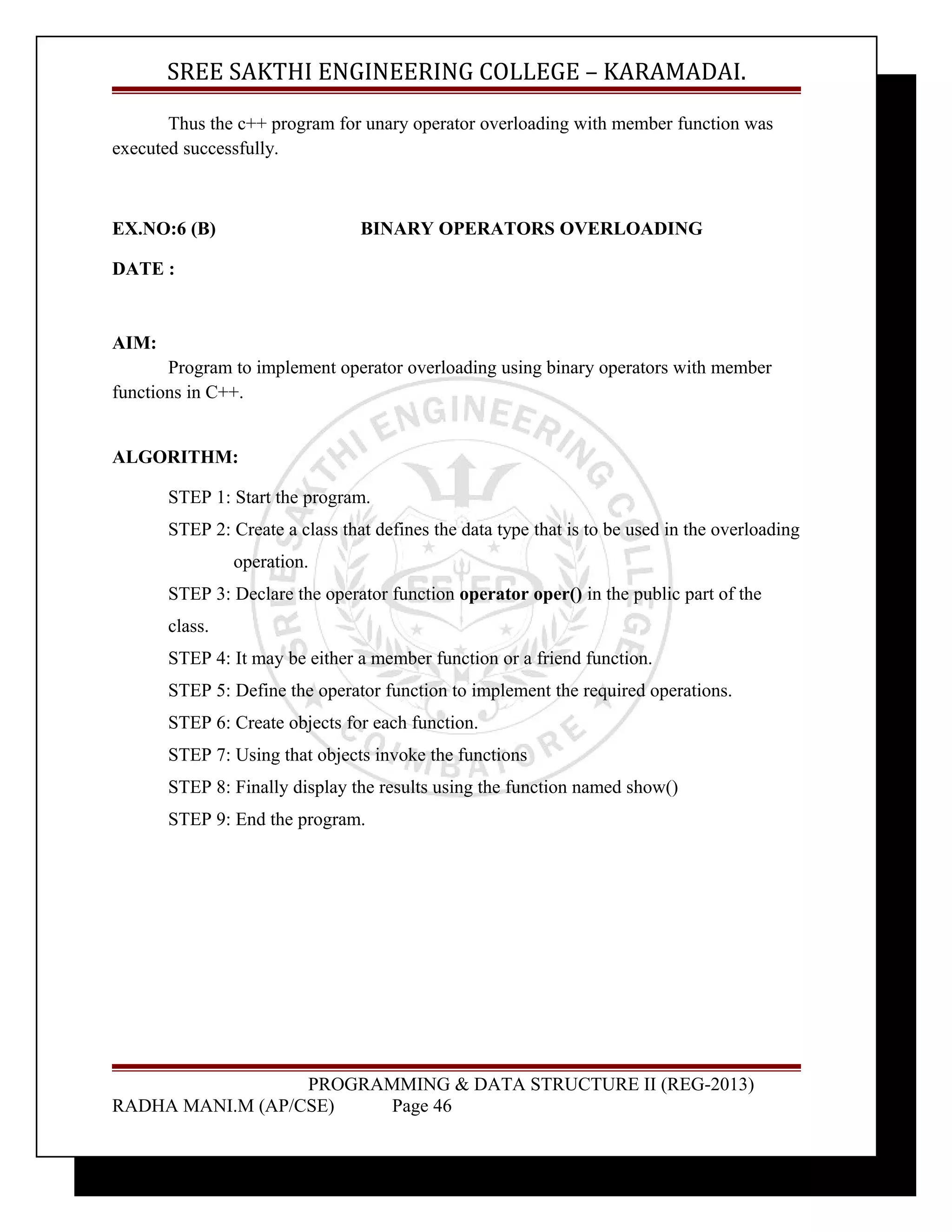 SREE SAKTHI ENGINEERING COLLEGE – KARAMADAI. 
Thus the c++ program for unary operator overloading with member function was 
executed successfully. 
EX.NO:6 (B) BINARY OPERATORS OVERLOADING 
DATE : 
AIM: 
Program to implement operator overloading using binary operators with member 
functions in C++. 
ALGORITHM: 
STEP 1: Start the program. 
STEP 2: Create a class that defines the data type that is to be used in the overloading 
operation. 
STEP 3: Declare the operator function operator oper() in the public part of the 
class. 
STEP 4: It may be either a member function or a friend function. 
STEP 5: Define the operator function to implement the required operations. 
STEP 6: Create objects for each function. 
STEP 7: Using that objects invoke the functions 
STEP 8: Finally display the results using the function named show() 
STEP 9: End the program. 
PROGRAMMING & DATA STRUCTURE II (REG-2013) 
RADHA MANI.M (AP/CSE) Page 46 
 