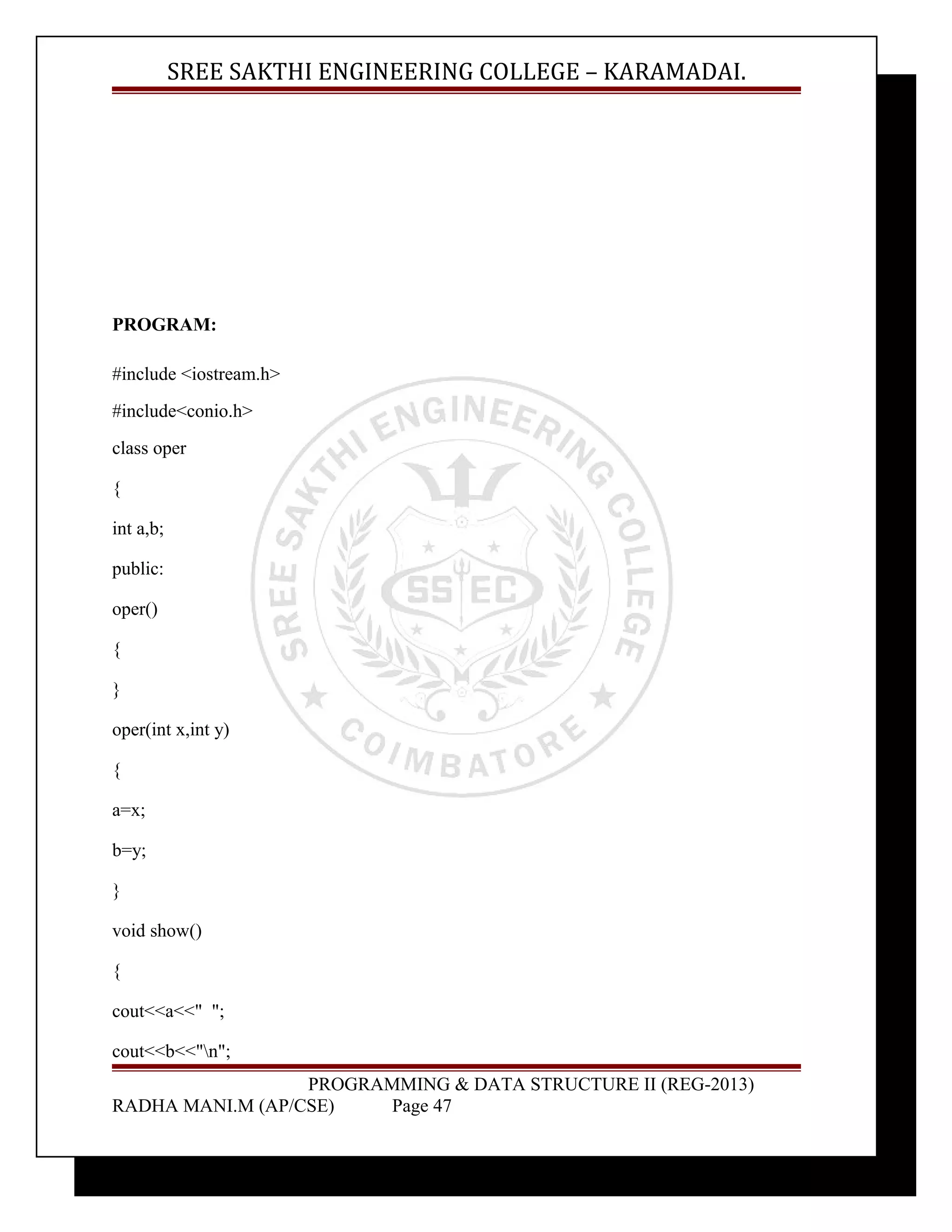 SREE SAKTHI ENGINEERING COLLEGE – KARAMADAI. 
PROGRAM: 
#include <iostream.h> 
#include<conio.h> 
class oper 
{ 
int a,b; 
public: 
oper() 
{ 
} 
oper(int x,int y) 
{ 
a=x; 
b=y; 
} 
void show() 
{ 
cout<<a<<" "; 
cout<<b<<"n"; 
PROGRAMMING & DATA STRUCTURE II (REG-2013) 
RADHA MANI.M (AP/CSE) Page 47 
 