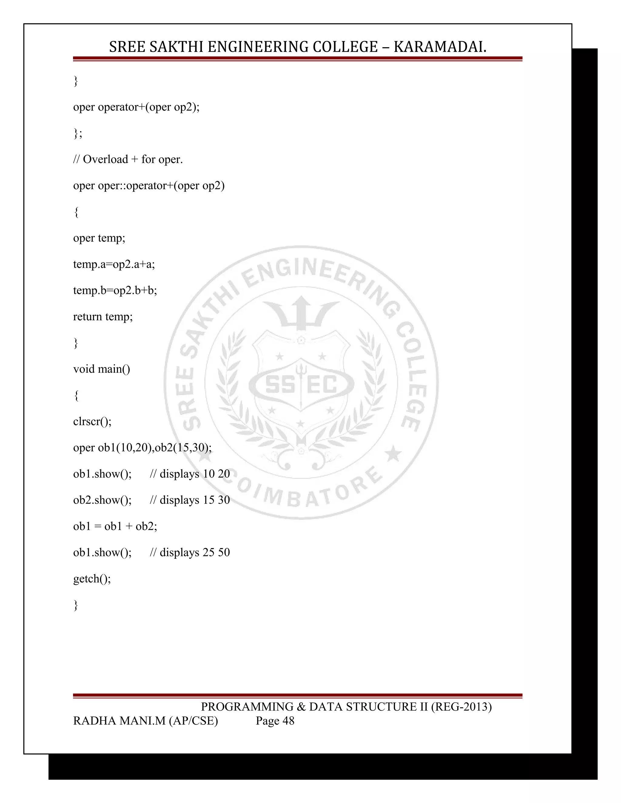 SREE SAKTHI ENGINEERING COLLEGE – KARAMADAI. 
} 
oper operator+(oper op2); 
}; 
// Overload + for oper. 
oper oper::operator+(oper op2) 
{ 
oper temp; 
temp.a=op2.a+a; 
temp.b=op2.b+b; 
return temp; 
} 
void main() 
{ 
clrscr(); 
oper ob1(10,20),ob2(15,30); 
ob1.show(); // displays 10 20 
ob2.show(); // displays 15 30 
ob1 = ob1 + ob2; 
ob1.show(); // displays 25 50 
getch(); 
} 
PROGRAMMING & DATA STRUCTURE II (REG-2013) 
RADHA MANI.M (AP/CSE) Page 48 
 