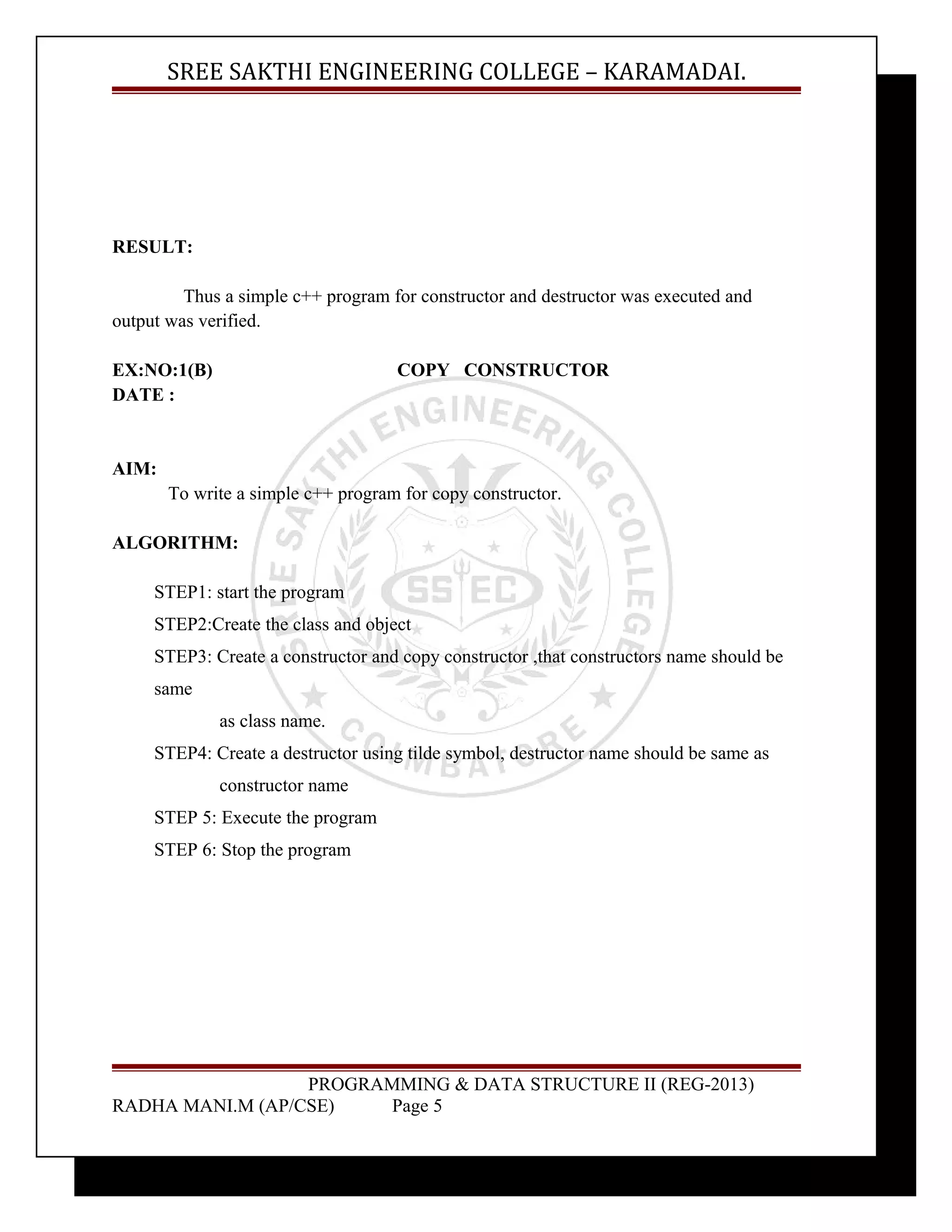 SREE SAKTHI ENGINEERING COLLEGE – KARAMADAI. 
RESULT: 
Thus a simple c++ program for constructor and destructor was executed and 
output was verified. 
EX:NO:1(B) COPY CONSTRUCTOR 
DATE : 
AIM: 
To write a simple c++ program for copy constructor. 
ALGORITHM: 
STEP1: start the program 
STEP2:Create the class and object 
STEP3: Create a constructor and copy constructor ,that constructors name should be 
same 
as class name. 
STEP4: Create a destructor using tilde symbol, destructor name should be same as 
constructor name 
STEP 5: Execute the program 
STEP 6: Stop the program 
PROGRAMMING & DATA STRUCTURE II (REG-2013) 
RADHA MANI.M (AP/CSE) Page 5 
 