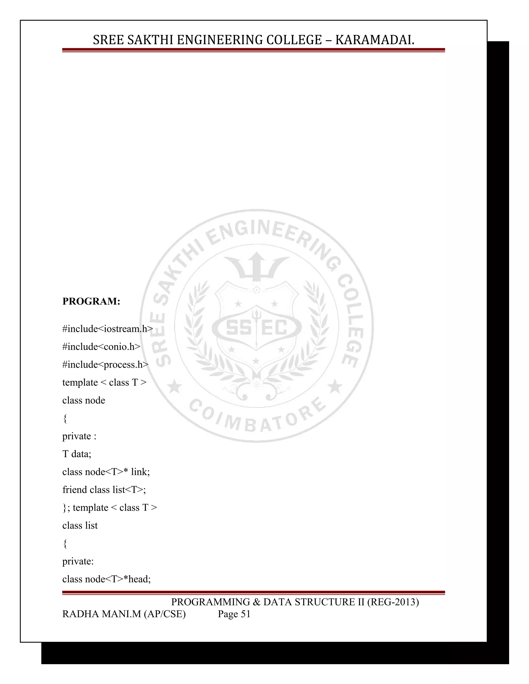 SREE SAKTHI ENGINEERING COLLEGE – KARAMADAI. 
PROGRAM: 
#include<iostream.h> 
#include<conio.h> 
#include<process.h> 
template < class T > 
class node 
{ 
private : 
T data; 
class node<T>* link; 
friend class list<T>; 
}; template < class T > 
class list 
{ 
private: 
class node<T>*head; 
PROGRAMMING & DATA STRUCTURE II (REG-2013) 
RADHA MANI.M (AP/CSE) Page 51 
 