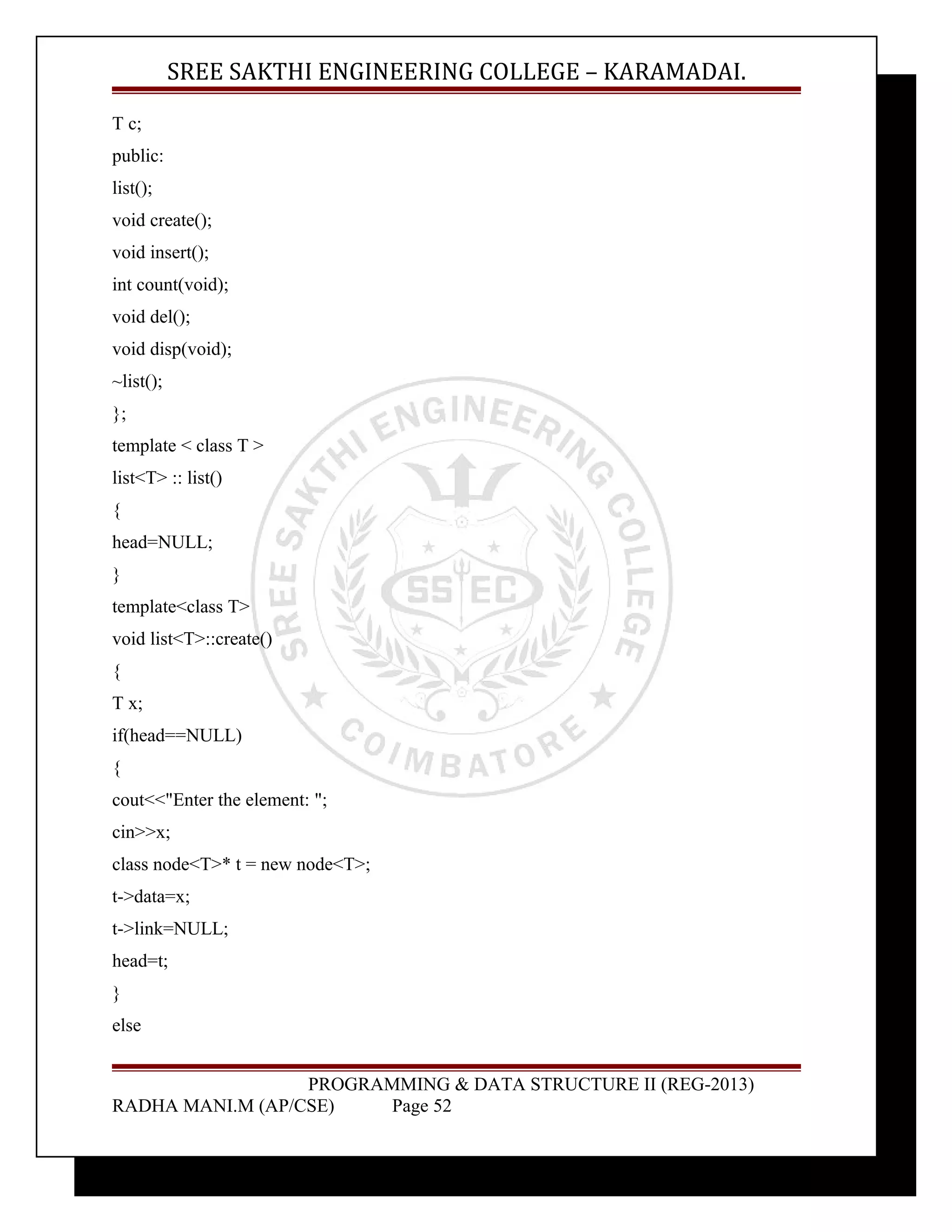 SREE SAKTHI ENGINEERING COLLEGE – KARAMADAI. 
T c; 
public: 
list(); 
void create(); 
void insert(); 
int count(void); 
void del(); 
void disp(void); 
~list(); 
}; 
template < class T > 
list<T> :: list() 
{ 
head=NULL; 
} 
template<class T> 
void list<T>::create() 
{ 
T x; 
if(head==NULL) 
{ 
cout<<"Enter the element: "; 
cin>>x; 
class node<T>* t = new node<T>; 
t->data=x; 
t->link=NULL; 
head=t; 
} 
else 
PROGRAMMING & DATA STRUCTURE II (REG-2013) 
RADHA MANI.M (AP/CSE) Page 52 
 