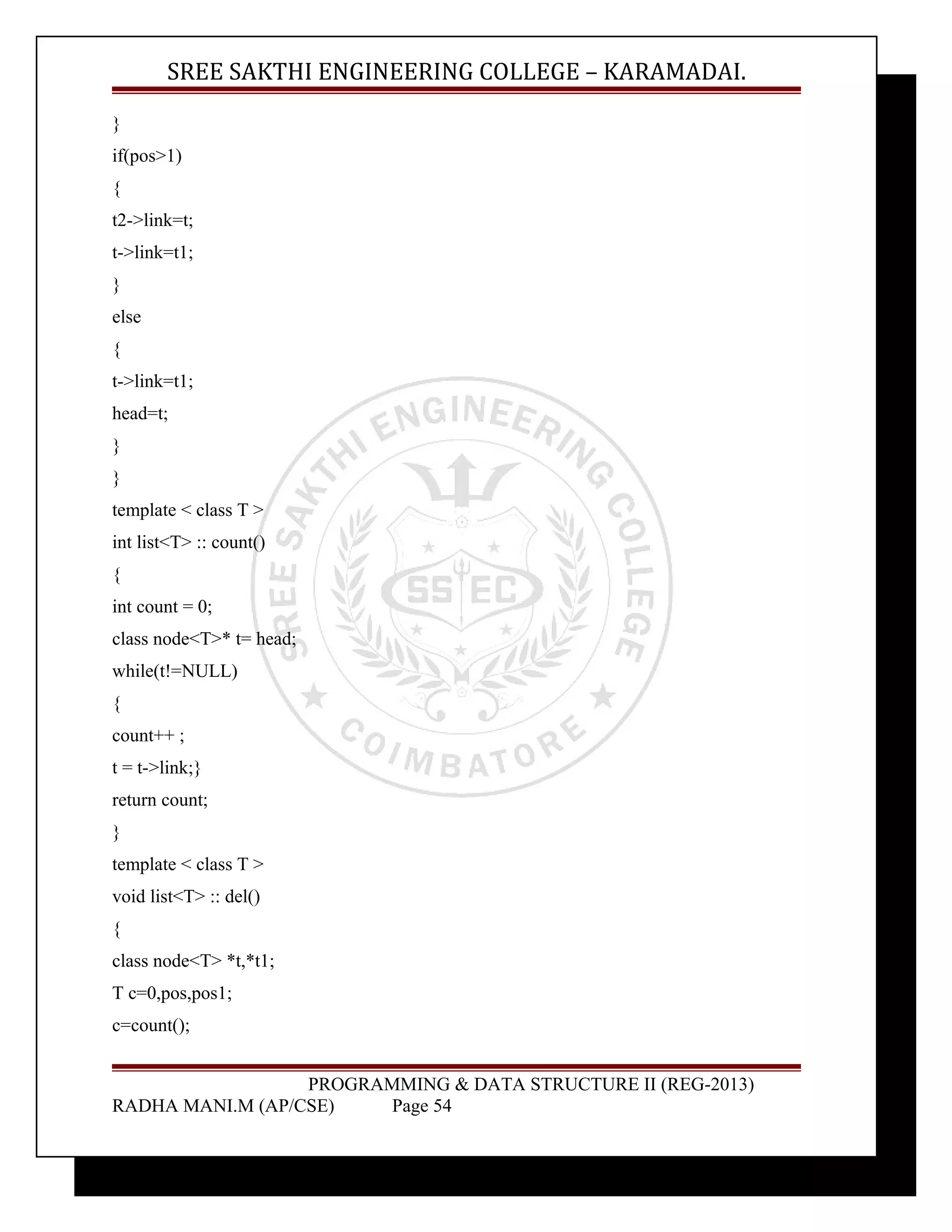 SREE SAKTHI ENGINEERING COLLEGE – KARAMADAI. 
} 
if(pos>1) 
{ 
t2->link=t; 
t->link=t1; 
} 
else 
{ 
t->link=t1; 
head=t; 
} 
} 
template < class T > 
int list<T> :: count() 
{ 
int count = 0; 
class node<T>* t= head; 
while(t!=NULL) 
{ 
count++ ; 
t = t->link;} 
return count; 
} 
template < class T > 
void list<T> :: del() 
{ 
class node<T> *t,*t1; 
T c=0,pos,pos1; 
c=count(); 
PROGRAMMING & DATA STRUCTURE II (REG-2013) 
RADHA MANI.M (AP/CSE) Page 54 
 