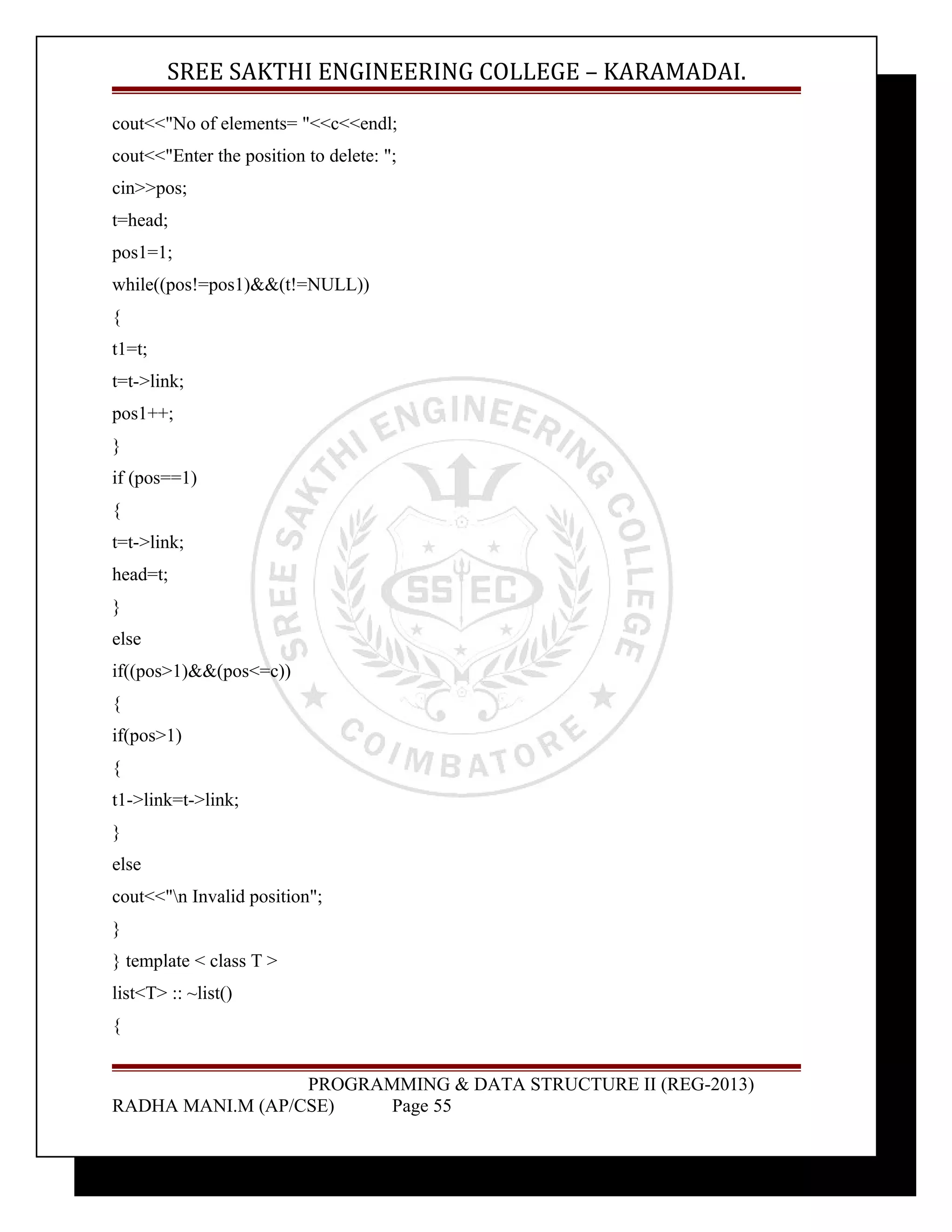 SREE SAKTHI ENGINEERING COLLEGE – KARAMADAI. 
cout<<"No of elements= "<<c<<endl; 
cout<<"Enter the position to delete: "; 
cin>>pos; 
t=head; 
pos1=1; 
while((pos!=pos1)&&(t!=NULL)) 
{ 
t1=t; 
t=t->link; 
pos1++; 
} 
if (pos==1) 
{ 
t=t->link; 
head=t; 
} 
else 
if((pos>1)&&(pos<=c)) 
{ 
if(pos>1) 
{ 
t1->link=t->link; 
} 
else 
cout<<"n Invalid position"; 
} 
} template < class T > 
list<T> :: ~list() 
{ 
PROGRAMMING & DATA STRUCTURE II (REG-2013) 
RADHA MANI.M (AP/CSE) Page 55 
 