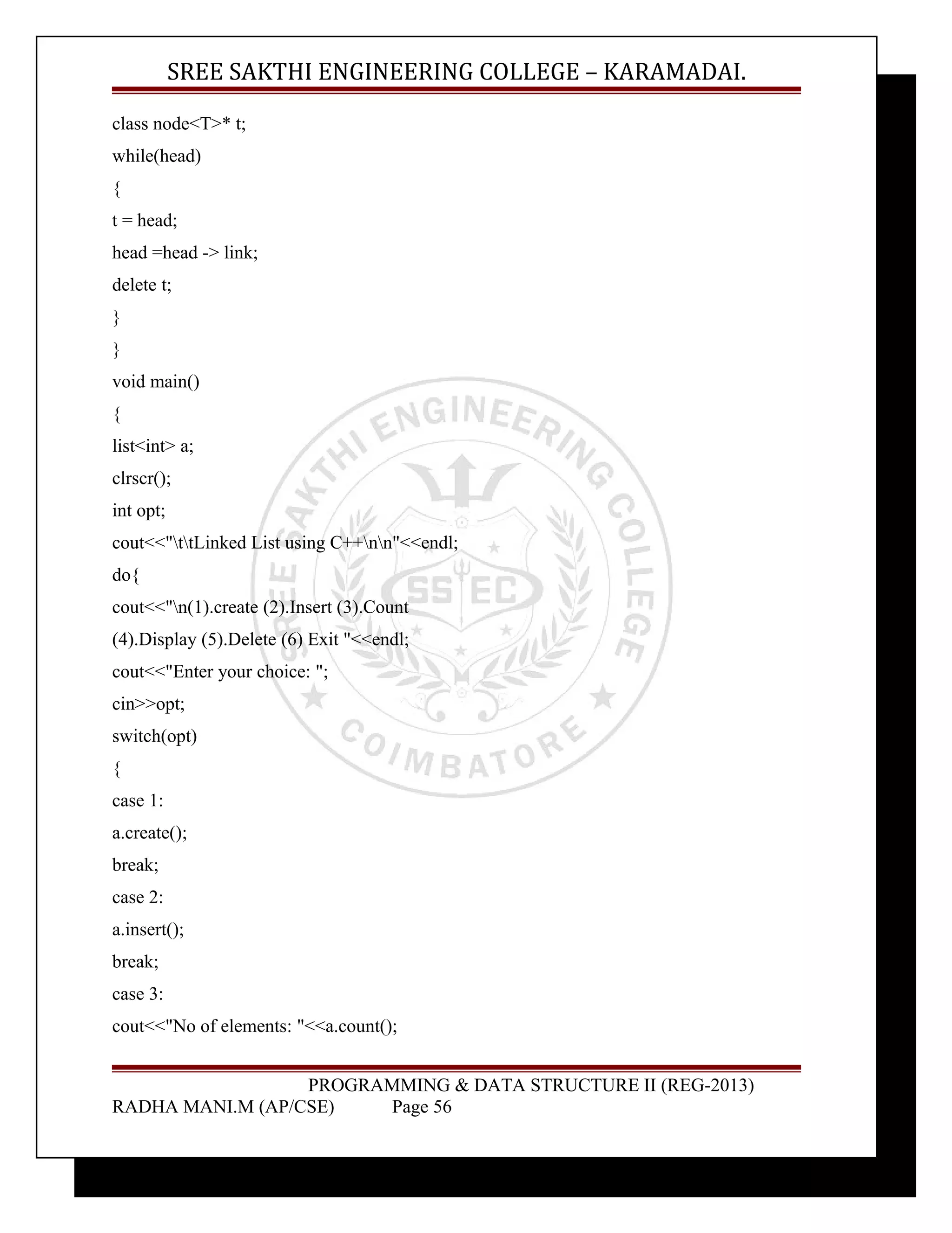 SREE SAKTHI ENGINEERING COLLEGE – KARAMADAI. 
class node<T>* t; 
while(head) 
{ 
t = head; 
head =head -> link; 
delete t; 
} 
} 
void main() 
{ 
list<int> a; 
clrscr(); 
int opt; 
cout<<"ttLinked List using C++nn"<<endl; 
do{ 
cout<<"n(1).create (2).Insert (3).Count 
(4).Display (5).Delete (6) Exit "<<endl; 
cout<<"Enter your choice: "; 
cin>>opt; 
switch(opt) 
{ 
case 1: 
a.create(); 
break; 
case 2: 
a.insert(); 
break; 
case 3: 
cout<<"No of elements: "<<a.count(); 
PROGRAMMING & DATA STRUCTURE II (REG-2013) 
RADHA MANI.M (AP/CSE) Page 56 
 