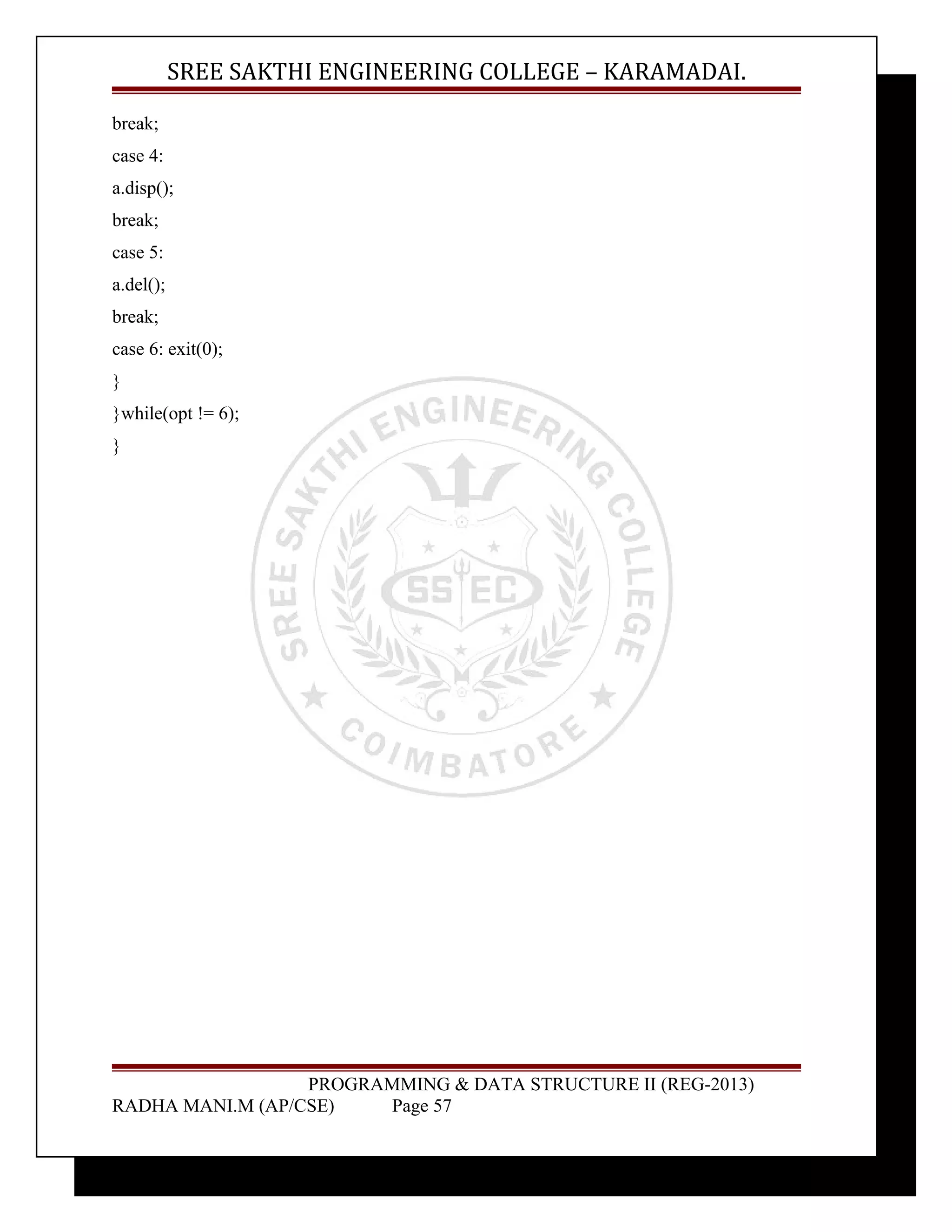 SREE SAKTHI ENGINEERING COLLEGE – KARAMADAI. 
break; 
case 4: 
a.disp(); 
break; 
case 5: 
a.del(); 
break; 
case 6: exit(0); 
} 
}while(opt != 6); 
} 
PROGRAMMING & DATA STRUCTURE II (REG-2013) 
RADHA MANI.M (AP/CSE) Page 57 
 