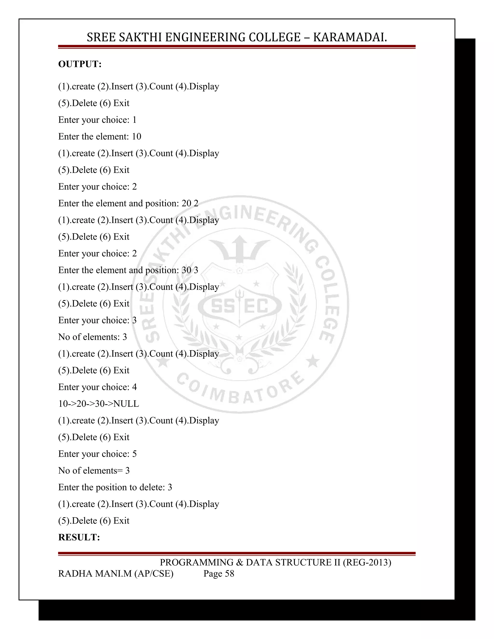 SREE SAKTHI ENGINEERING COLLEGE – KARAMADAI. 
OUTPUT: 
(1).create (2).Insert (3).Count (4).Display 
(5).Delete (6) Exit 
Enter your choice: 1 
Enter the element: 10 
(1).create (2).Insert (3).Count (4).Display 
(5).Delete (6) Exit 
Enter your choice: 2 
Enter the element and position: 20 2 
(1).create (2).Insert (3).Count (4).Display 
(5).Delete (6) Exit 
Enter your choice: 2 
Enter the element and position: 30 3 
(1).create (2).Insert (3).Count (4).Display 
(5).Delete (6) Exit 
Enter your choice: 3 
No of elements: 3 
(1).create (2).Insert (3).Count (4).Display 
(5).Delete (6) Exit 
Enter your choice: 4 
10->20->30->NULL 
(1).create (2).Insert (3).Count (4).Display 
(5).Delete (6) Exit 
Enter your choice: 5 
No of elements= 3 
Enter the position to delete: 3 
(1).create (2).Insert (3).Count (4).Display 
(5).Delete (6) Exit 
RESULT: 
PROGRAMMING & DATA STRUCTURE II (REG-2013) 
RADHA MANI.M (AP/CSE) Page 58 
 