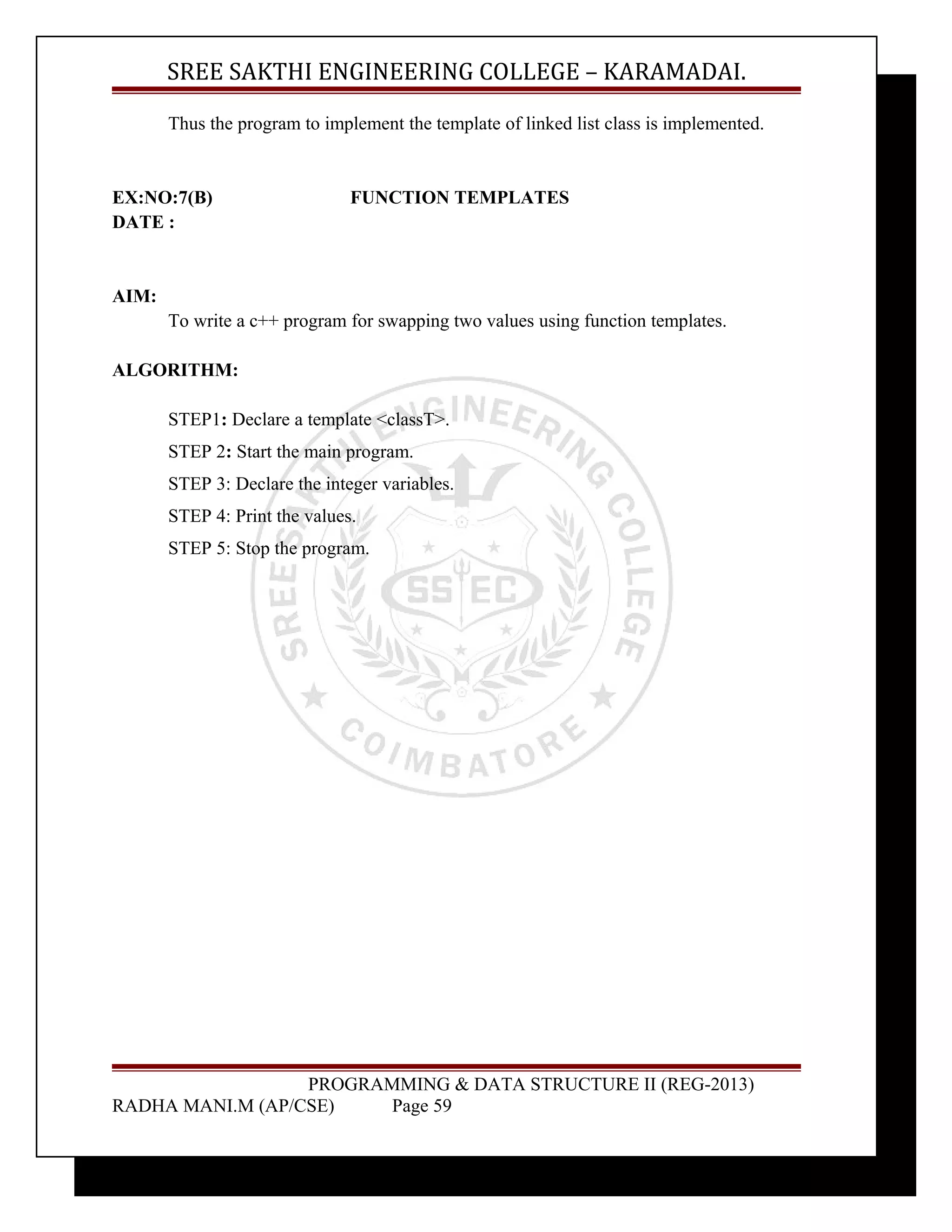 SREE SAKTHI ENGINEERING COLLEGE – KARAMADAI. 
Thus the program to implement the template of linked list class is implemented. 
EX:NO:7(B) FUNCTION TEMPLATES 
DATE : 
AIM: 
To write a c++ program for swapping two values using function templates. 
ALGORITHM: 
STEP1: Declare a template <classT>. 
STEP 2: Start the main program. 
STEP 3: Declare the integer variables. 
STEP 4: Print the values. 
STEP 5: Stop the program. 
PROGRAMMING & DATA STRUCTURE II (REG-2013) 
RADHA MANI.M (AP/CSE) Page 59 
 