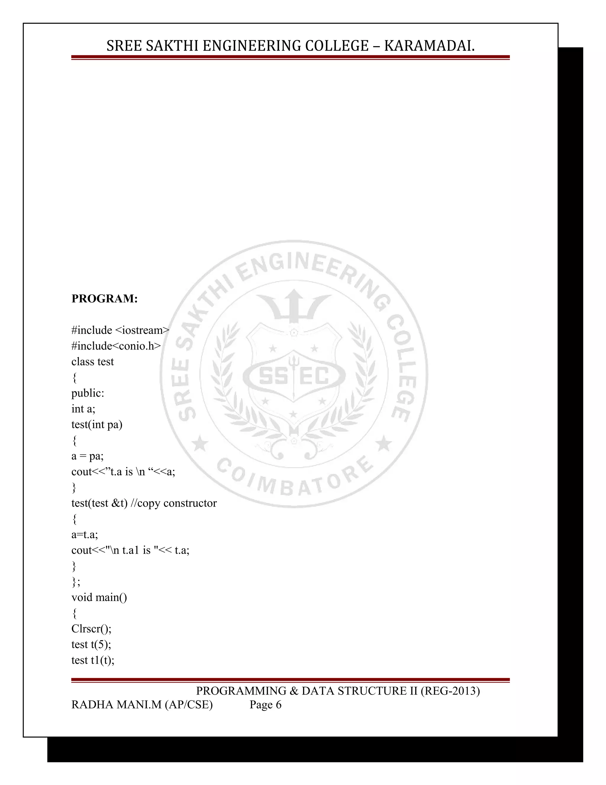 SREE SAKTHI ENGINEERING COLLEGE – KARAMADAI. 
PROGRAM: 
#include <iostream> 
#include<conio.h> 
class test 
{ 
public: 
int a; 
test(int pa) 
{ 
a = pa; 
cout<<”t.a is n “<<a; 
} 
test(test &t) //copy constructor 
{ 
a=t.a; 
cout<<"n t.a1 is "<< t.a; 
} 
}; 
void main() 
{ 
Clrscr(); 
test t(5); 
test t1(t); 
PROGRAMMING & DATA STRUCTURE II (REG-2013) 
RADHA MANI.M (AP/CSE) Page 6 
 