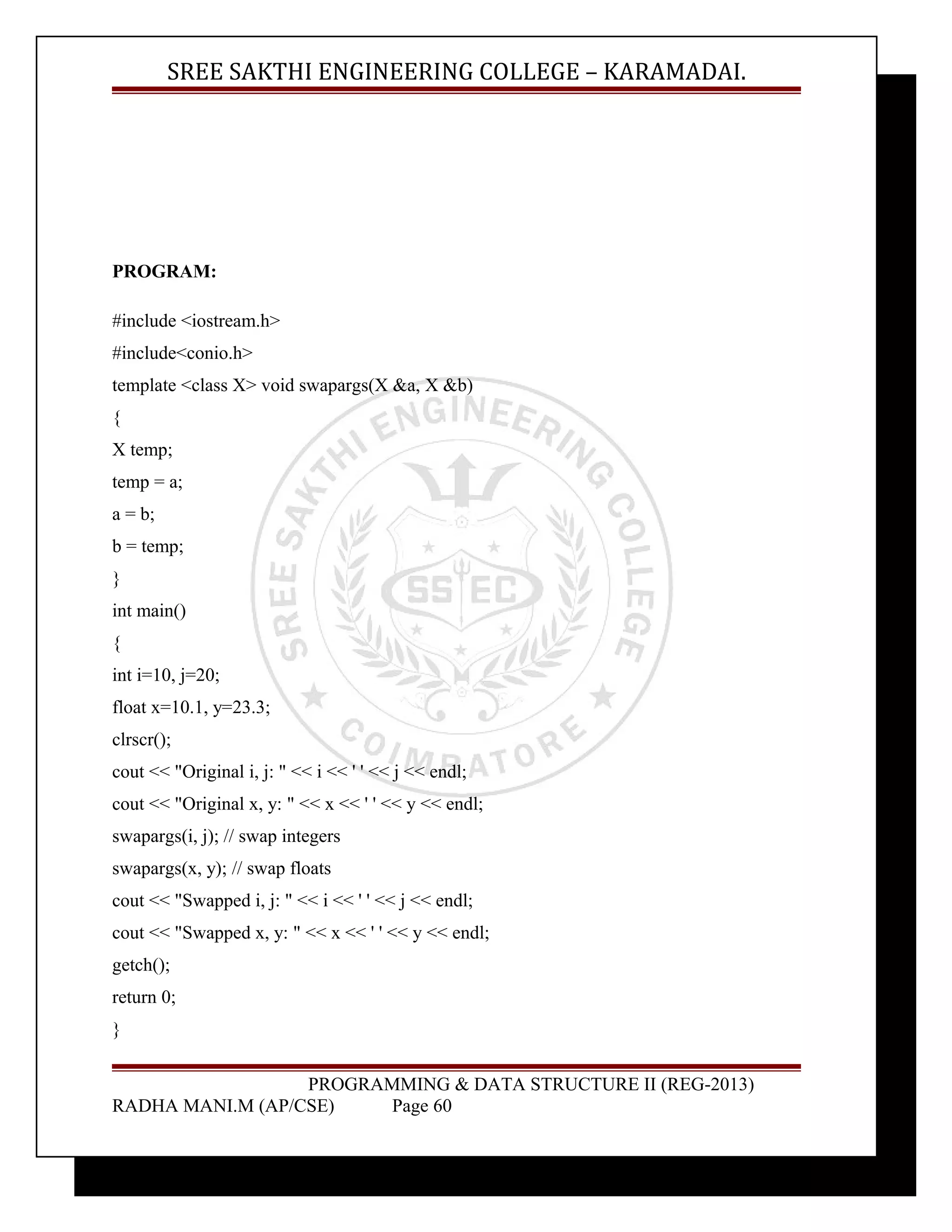 SREE SAKTHI ENGINEERING COLLEGE – KARAMADAI. 
PROGRAM: 
#include <iostream.h> 
#include<conio.h> 
template <class X> void swapargs(X &a, X &b) 
{ 
X temp; 
temp = a; 
a = b; 
b = temp; 
} 
int main() 
{ 
int i=10, j=20; 
float x=10.1, y=23.3; 
clrscr(); 
cout << "Original i, j: " << i << ' ' << j << endl; 
cout << "Original x, y: " << x << ' ' << y << endl; 
swapargs(i, j); // swap integers 
swapargs(x, y); // swap floats 
cout << "Swapped i, j: " << i << ' ' << j << endl; 
cout << "Swapped x, y: " << x << ' ' << y << endl; 
getch(); 
return 0; 
} 
PROGRAMMING & DATA STRUCTURE II (REG-2013) 
RADHA MANI.M (AP/CSE) Page 60 
 