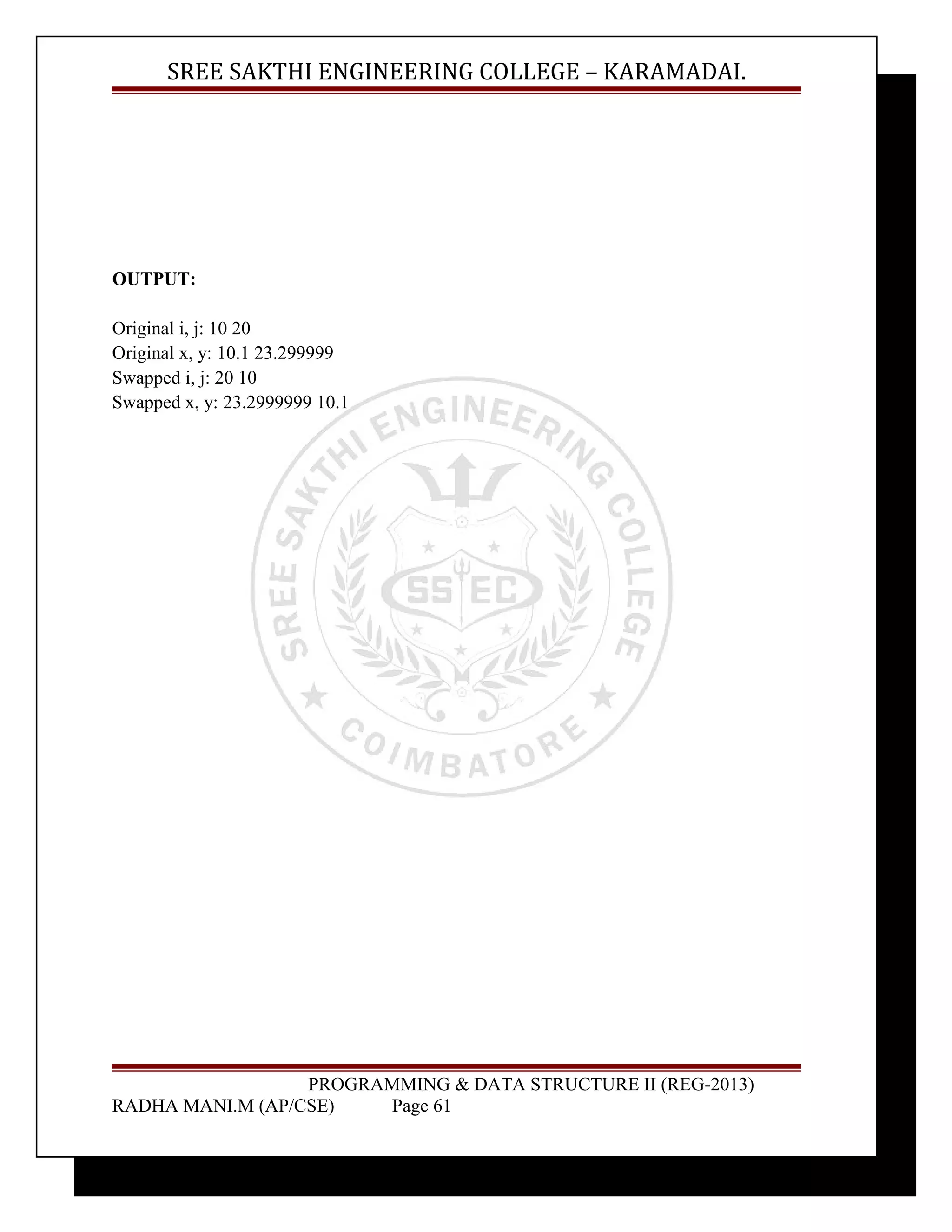 SREE SAKTHI ENGINEERING COLLEGE – KARAMADAI. 
OUTPUT: 
Original i, j: 10 20 
Original x, y: 10.1 23.299999 
Swapped i, j: 20 10 
Swapped x, y: 23.2999999 10.1 
PROGRAMMING & DATA STRUCTURE II (REG-2013) 
RADHA MANI.M (AP/CSE) Page 61 
 