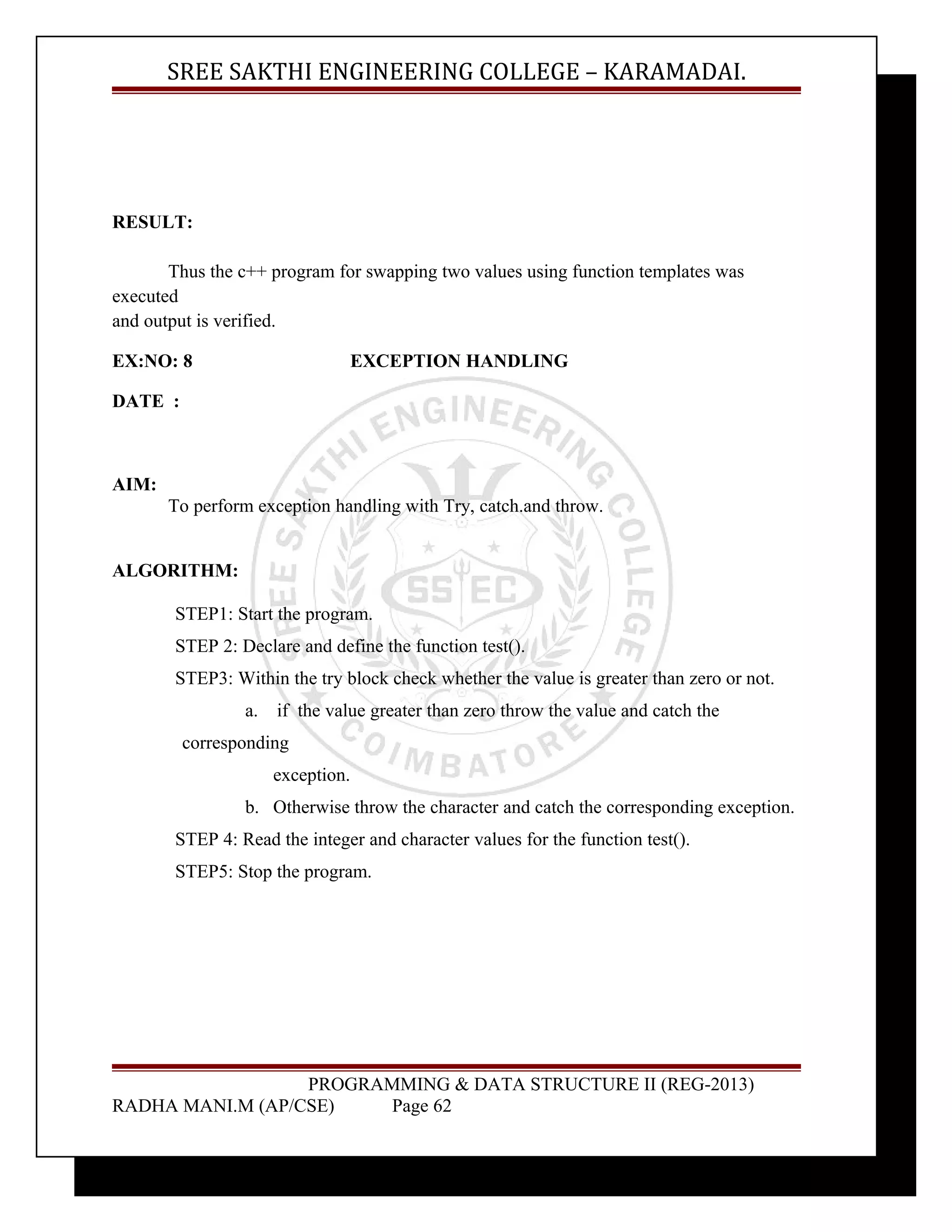 SREE SAKTHI ENGINEERING COLLEGE – KARAMADAI. 
RESULT: 
Thus the c++ program for swapping two values using function templates was 
executed 
and output is verified. 
EX:NO: 8 EXCEPTION HANDLING 
DATE : 
AIM: 
To perform exception handling with Try, catch.and throw. 
ALGORITHM: 
STEP1: Start the program. 
STEP 2: Declare and define the function test(). 
STEP3: Within the try block check whether the value is greater than zero or not. 
a. if the value greater than zero throw the value and catch the 
corresponding 
exception. 
b. Otherwise throw the character and catch the corresponding exception. 
STEP 4: Read the integer and character values for the function test(). 
STEP5: Stop the program. 
PROGRAMMING & DATA STRUCTURE II (REG-2013) 
RADHA MANI.M (AP/CSE) Page 62 
 